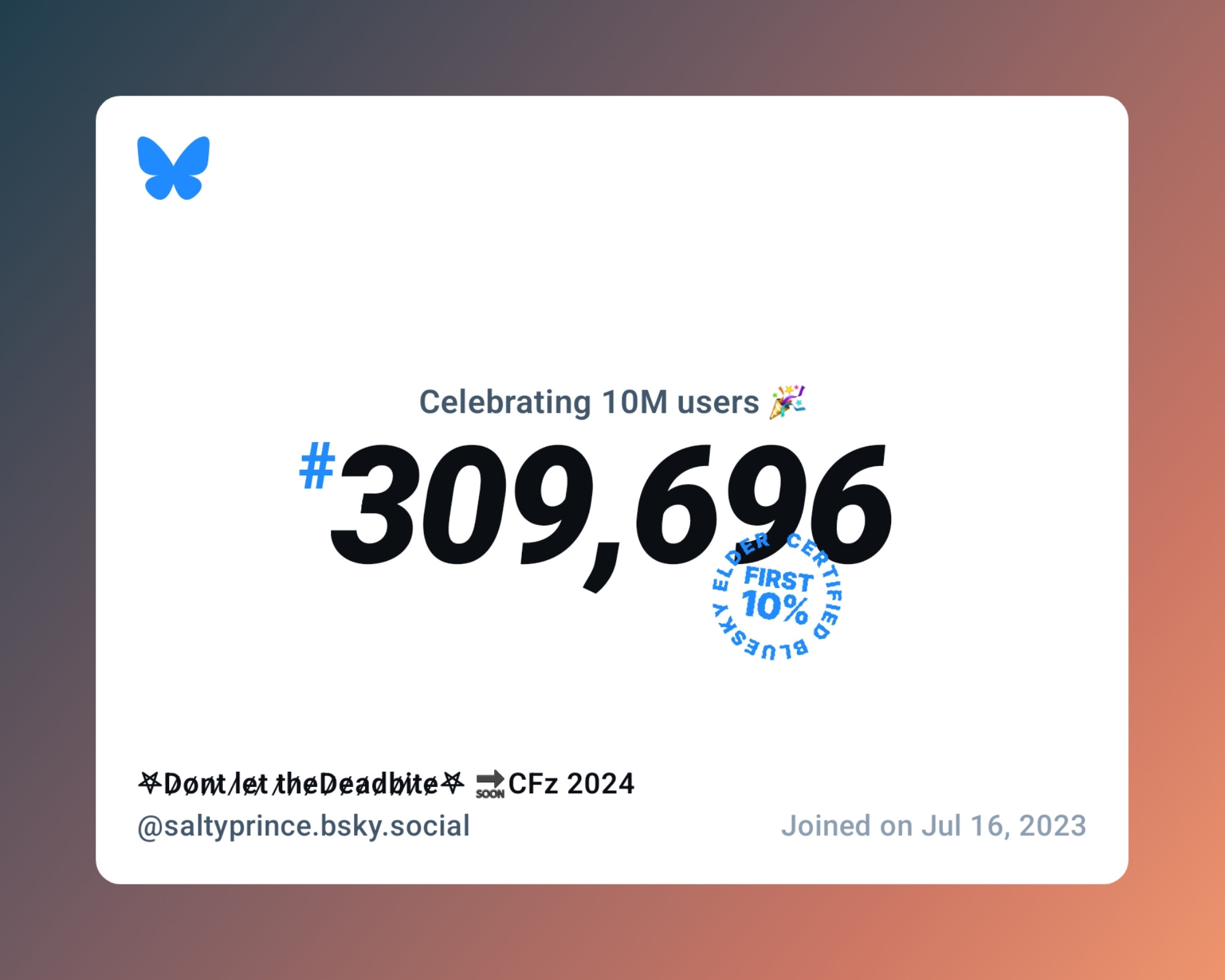 A virtual certificate with text "Celebrating 10M users on Bluesky, #309,696, 𖤐D̷o̷n̷t̷ l̷e̷t̷ t̷h̷e̷D̷e̷a̷d̷b̷i̷t̷e̷𖤐 🔜CFz 2024 ‪@saltyprince.bsky.social‬, joined on Jul 16, 2023"