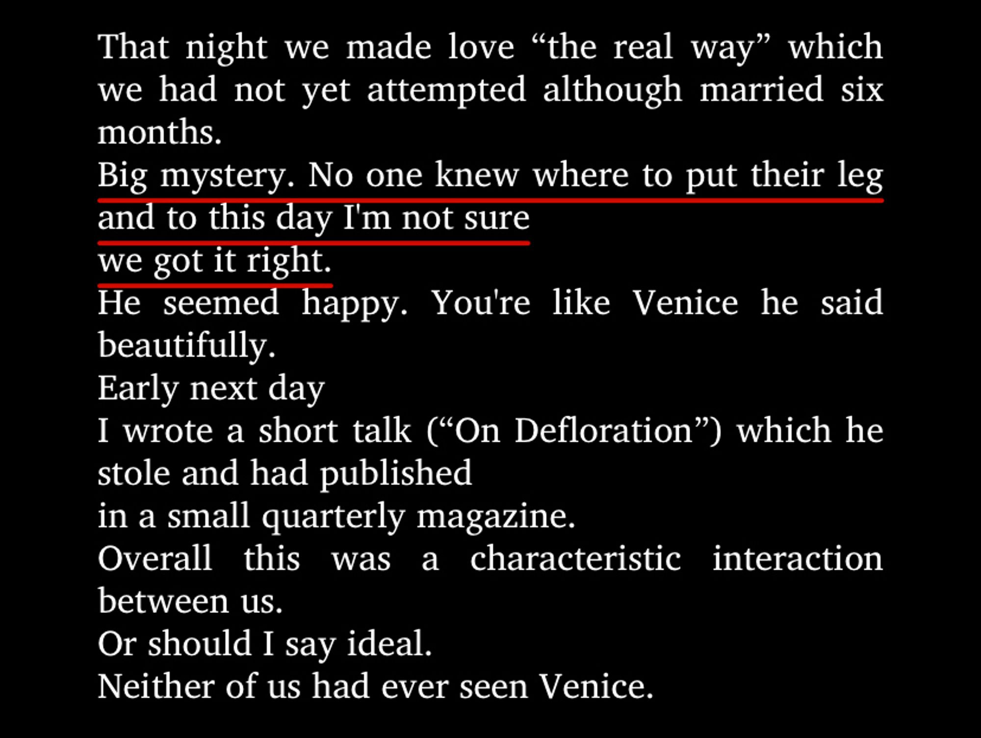 “That night we made love “the real way” which we had not yet attempted although married six months.Big mystery. No one knew where to put their leg and to this day I'm not surewe got it right.He seemed happy. You're like Venice he said beautifully.Early next dayI wrote a short talk (“On Defloration”) which he stole and had publishedin a small quarterly magazine.Overall this was a characteristic interaction between us.Or should I say ideal.Neither of us had ever seen Venice.”