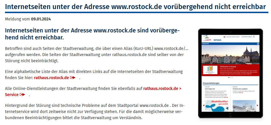 Screenshot der Meldung von Rostock.de:
Internetseiten unter der Adresse www.rostock.de sind vorübergehend nicht erreichbar.

Betroffen sind auch Seiten der Stadtverwaltung, die über einen Alias (Kurz-URL) www.rostock.de/... aufgerufen werden. Die Seiten der Stadtverwaltung unter rathaus.rostock.de sind selber von der Störung nicht beeinträchtigt.

Eine alphabetische Liste der Alias mit direkten Links auf die Internetseiten der Stadtverwaltung finden Sie hier: rathaus.rostock.de .

Alle Online-Dienstleistungen der Stadtverwaltung finden Sie ebenfalls auf rathaus.rostock.de > Service .

Hintergrund der Störung sind technische Probleme auf dem Stadtportal www.rostock.de . Der Internetservice wird dort zeitweise nicht zur Verfügung stehen. Für die damit möglicherweise verbundenen Beeinträchtigungen bittet die Stadtverwaltung um Verständnis.