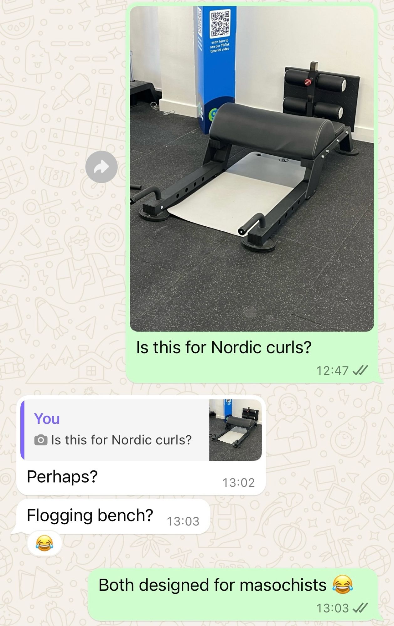 Screenshot of a WhatsApp chat with a friend. I’ve sent a photo of a piece of gym equipment asking ‘Is this for Nordic curls?’ He has replied ‘Perhaps? Flogging bench?’ Then I replied ‘Both designed for masochists 😂’