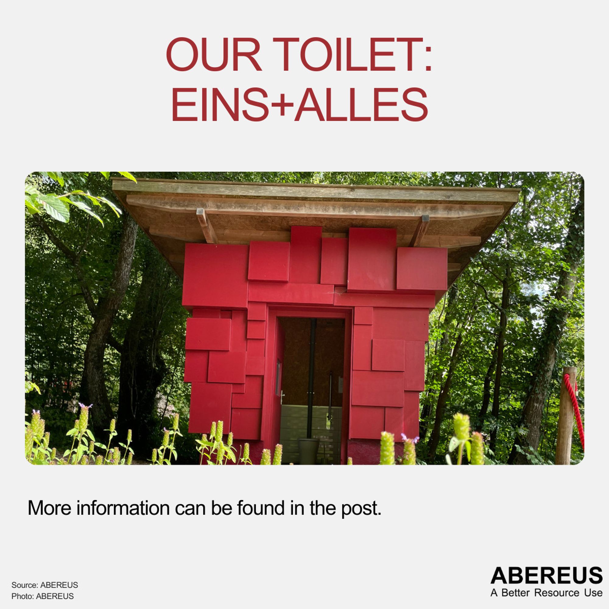 In the middle of the picture, there is a photo of our toilet at the EINS + ALLES Field of Experiences. It's a red building in the middle of trees with a wooden large flat roof. The door is open and you can see the toilet bowl and the arm rests. There are plants in the front.
Above the photo is the text "Our toilet: EINS+ALLES" and below is the logo of Abereus.