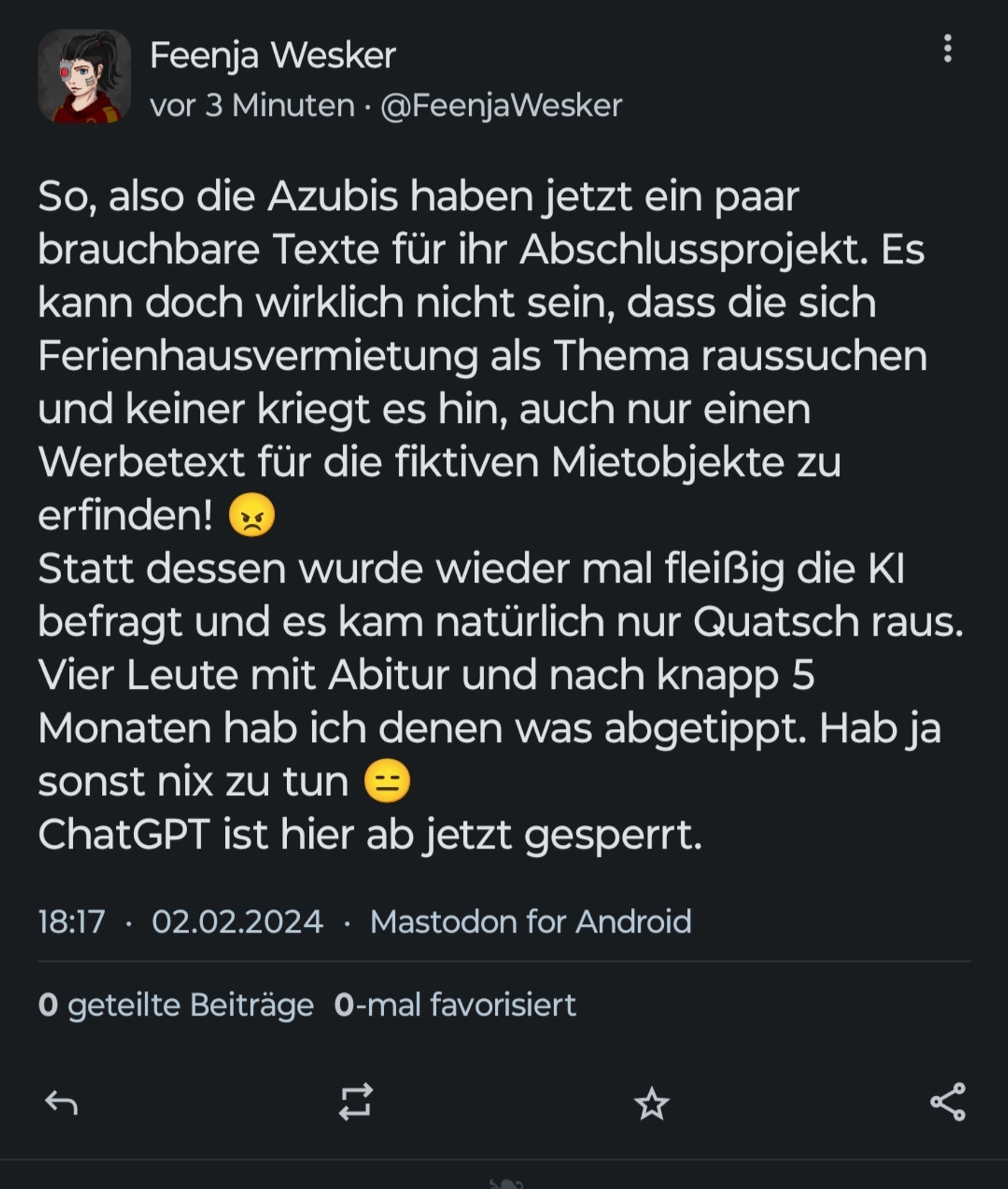 So, also die Azubis haben jetzt ein paar brauchbare Texte für ihr Abschlussprojekt. Es kann doch wirklich nicht sein, dass die sich Ferienhausvermietung als Thema raussuchen und keiner kriegt es hin, auch nur einen Werbetext für die fiktiven Mietobjekte zu erfinden! (wütende Emote) 
Statt dessen wurde wieder mal fleißig die KI befragt und es kam natürlich nur Quatsch raus.
Vier Leute mit Abitur und nach knapp 5 Monaten hab ich denen was abgetippt. Hab ja sonst nix zu tun (genervtes Emote) 
ChatGPT ist hier ab jetzt gesperrt.