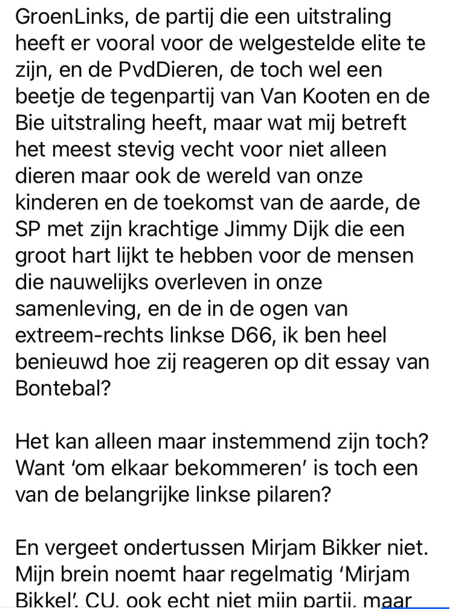 (Deel 3)

en de PvdDieren, de toch wel een beetje de tegenpartij van Van Kooten en de Bie uitstraling heeft, maar wat mij betreft het meest stevig vecht voor niet alleen dieren maar ook de wereld van onze kinderen en de toekomst van de aarde, de SP met zijn krachtige Jimmy Dijk die een groot hart lijkt te hebben voor de mensen die nauwelijks overleven in onze samenleving, en de in de ogen van extreem-rechts linkse D66, ik ben heel benieuwd hoe zij reageren op dit essay van Bontebal?

Het kan alleen maar instemmend zijn toch?
Want ‘om elkaar bekommeren’ is toch een van de belangrijke linkse pilaren?

En vergeet ondertussen Mirjam Bikker niet. Mijn brein noemt haar regelmatig ‘Mirjam Bikkel’. 

Vervolg volgende foto