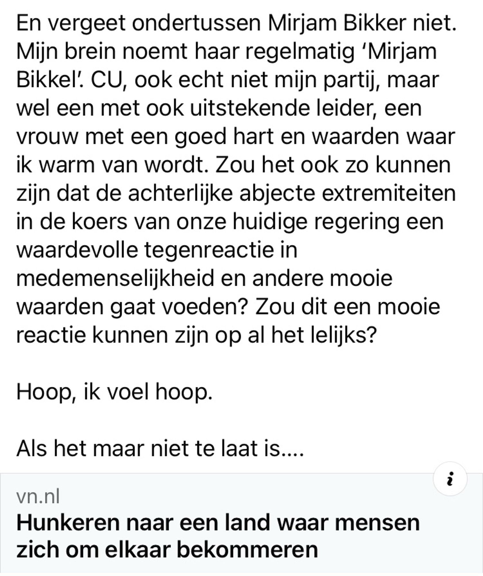 Vierde en laatste deel

CU, ook echt niet mijn partij, maar wel een met ook uitstekende leider, een vrouw met een goed hart en waarden waar ik warm van wordt. Zou het ook zo kunnen zijn dat de achterlijke abjecte extremiteiten in de koers van onze huidige regering een waardevolle tegenreactie in medemenselijkheid en andere mooie waarden gaat voeden? Zou dit een mooie reactie kunnen zijn op al het lelijks?

Hoop, ik voel hoop. 

Als het maar niet te laat is….

(Einde)