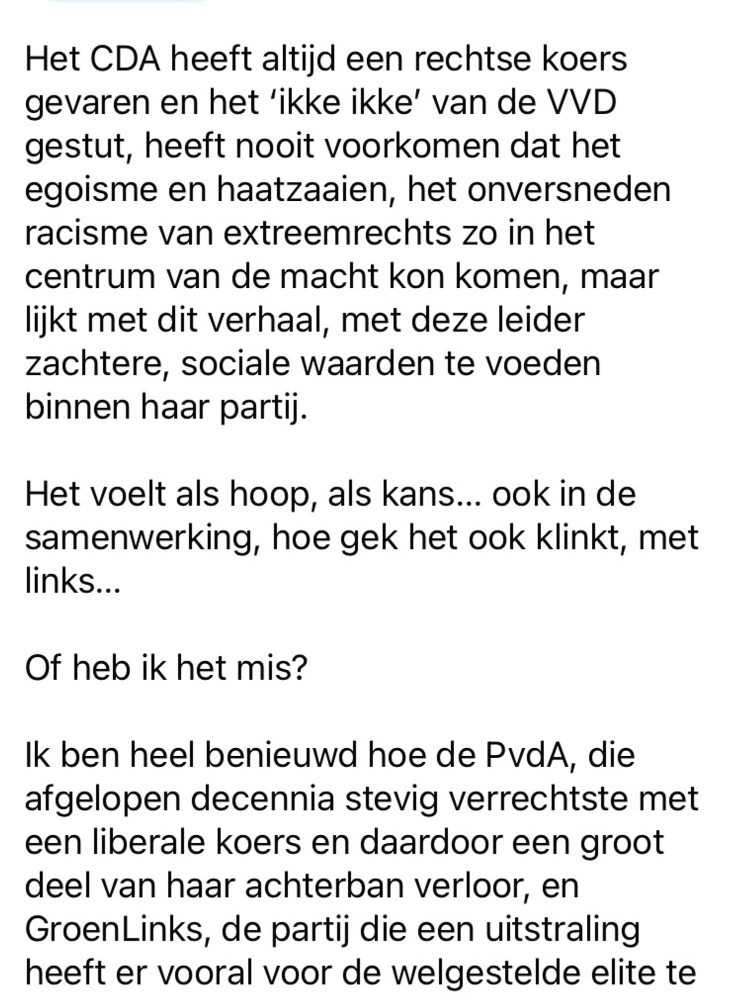 (Deel 2)

Het CDA heeft altijd een rechtse koers gevaren en het ‘ikke ikke’ van de VVD gestut, heeft nooit voorkomen dat het egoisme en haatzaaien, het onversneden racisme van extreemrechts zo in het centrum van de macht kon komen, maar lijkt met dit verhaal, met deze leider zachtere, sociale waarden te voeden binnen haar partij. 

Het voelt als hoop, als kans… ook in de samenwerking, hoe gek het ook klinkt, met links… 

Of heb ik het mis? 

Ik ben heel benieuwd hoe de PvdA, die afgelopen decennia stevig verrechtste met een liberale koers en daardoor een groot deel van haar achterban verloor, en GroenLinks, de partij die een uitstraling heeft er vooral voor de welgestelde elite te zijn, 

Vervolg volgende foto