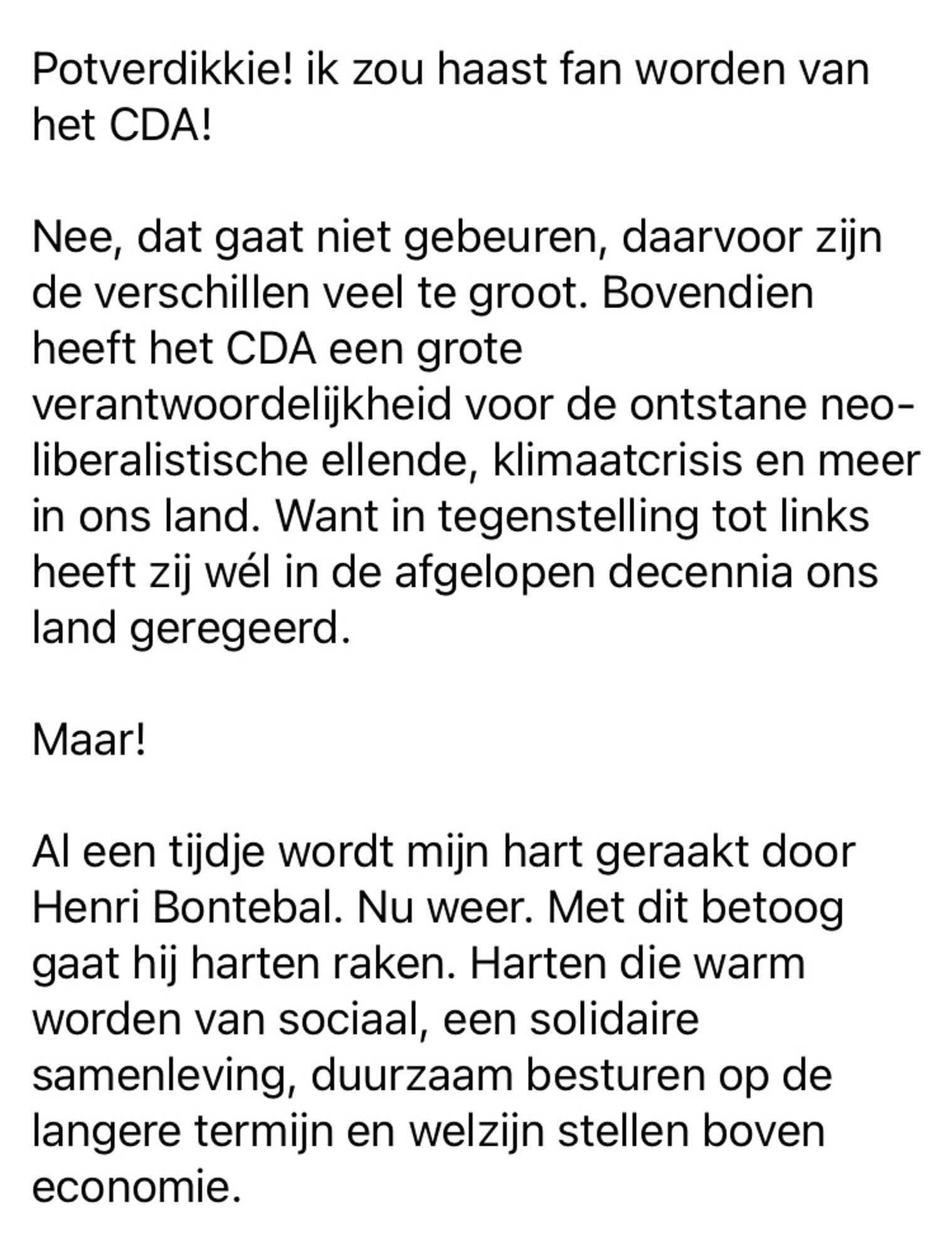 (Deel 1)

Hûh?!?!

Potverdikkie! ik zou haast fan worden van het CDA! 

Nee, dat gaat niet gebeuren, daarvoor zijn de verschillen veel te groot. Bovendien heeft het CDA een grote verantwoordelijkheid voor de ontstane neo-liberalistische ellende, klimaatcrisis en meer in ons land. Want in tegenstelling tot links heeft zij wél in de afgelopen decennia ons land geregeerd.

Maar!

Al een tijdje wordt mijn hart geraakt door Henri Bontebal. Nu weer. Met dit betoog gaat hij harten raken. Harten die warm worden van sociaal, een solidaire samenleving, duurzaam besturen op de langere termijn en welzijn stellen boven economie. 

Vervolg tweede foto…