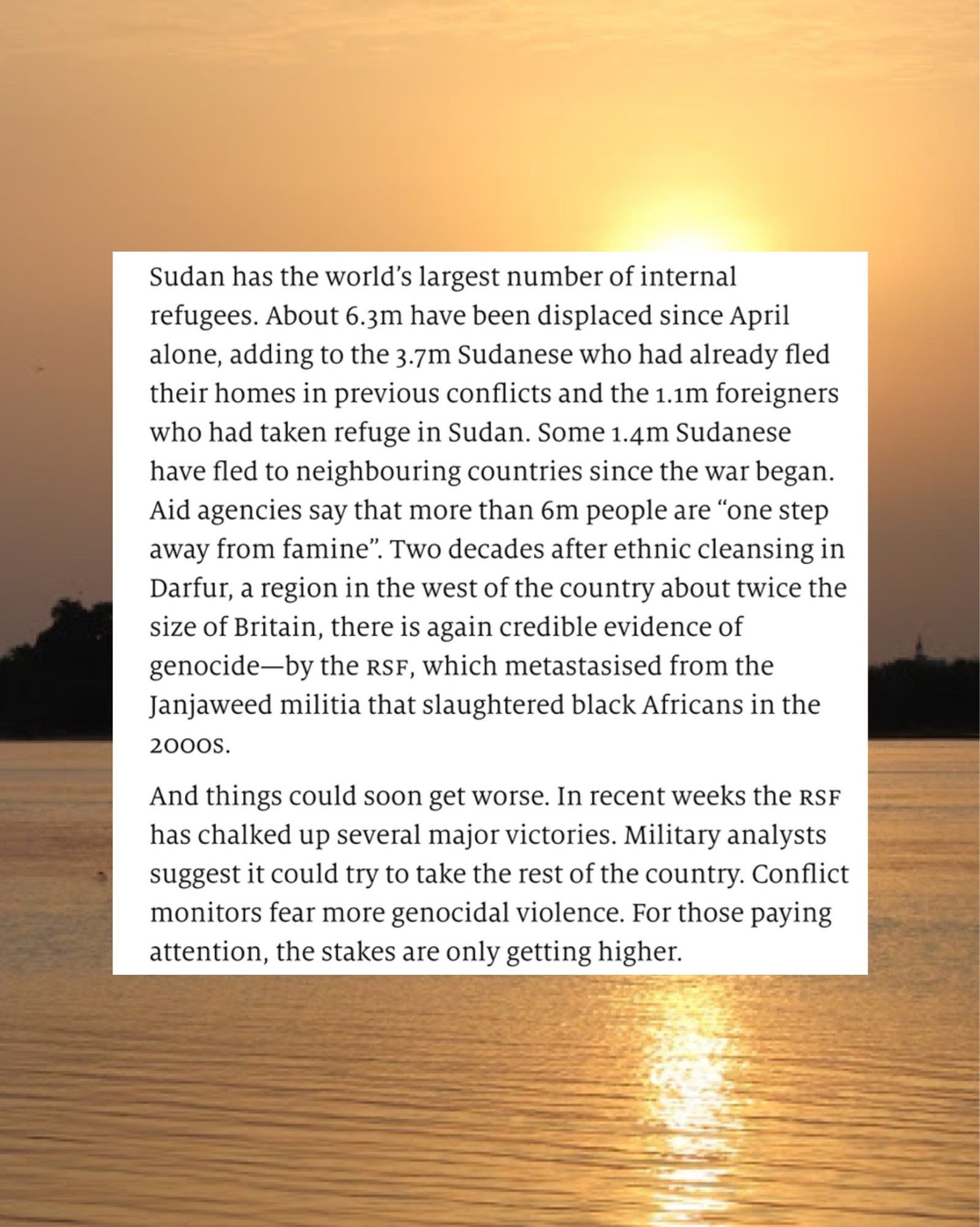 Text reading: Sudan has the world's largest number of internal refugees. About 6.3m have been displaced since April alone, adding to the 3.7m Sudanese who had already fled their homes in previous conflicts and the 1.1m foreigners who had taken refuge in Sudan. Some 1.4m Sudanese have tled to neighbouring countries since the war began Aid agencies say that more than 6m people are *one step away from famine". Two decades after ethnic cleansing in Darfur, a region in the west of the country about twice the size of Britain, there is again credible evidence of genocide by the rs, which metastasised from the Janjaweed militia that slaughtered black Africans in the
20005. And things could soon get worse. In recent weeks the RSP has chalked up several major victories. Military analysts suggest it could try to take the rest of the country. Conflict monitors fear more genocidal violence. For those paying attention, the stakes are only getting higher.