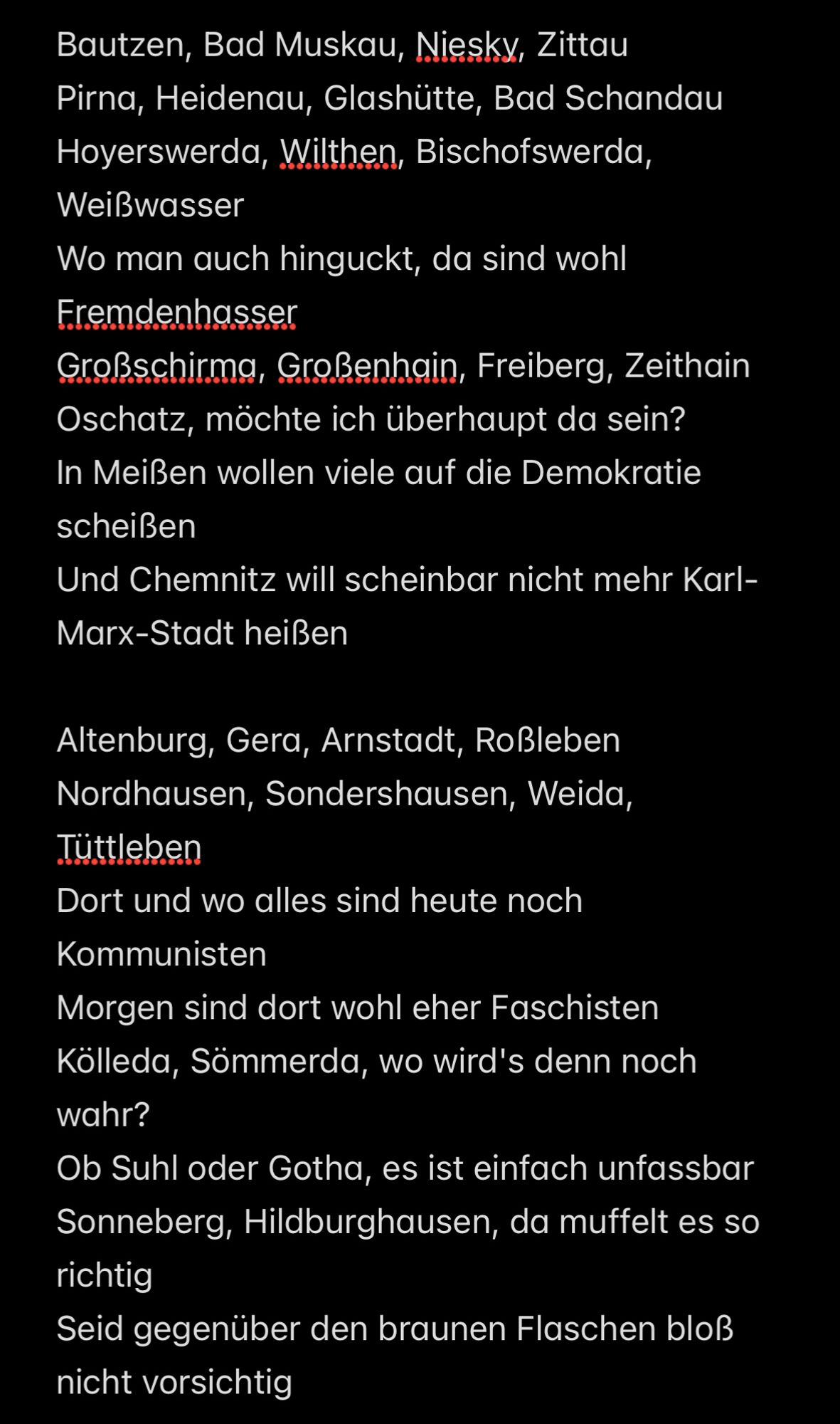 Bautzen, Bad Muskau, Niesky, Zittau
Pirna, Heidenau, Glashütte, Bad Schandau
Hoyerswerda, Wilthen, Bischofswerda, Weißwasser
Wo man auch hinguckt, da sind wohl Fremdenhasser
Großschirma, Großenhain, Freiberg, Zeithain
Oschatz, möchte ich überhaupt da sein?
In Meißen wollen viele auf die Demokratie scheißen
Und Chemnitz will scheinbar nicht mehr Karl-Marx-Stadt heißen 

Altenburg, Gera, Arnstadt, Roßleben
Nordhausen, Sondershausen, Weida, Tüttleben
Dort und wo alles sind heute noch Kommunisten
Morgen sind dort wohl eher Faschisten
Kölleda, Sömmerda, wo wird's denn noch wahr?
Ob Suhl oder Gotha, es ist einfach unfassbar
Sonneberg, Hildburghausen, da muffelt es so richtig
Seid gegenüber den braunen Flaschen bloß nicht vorsichtig