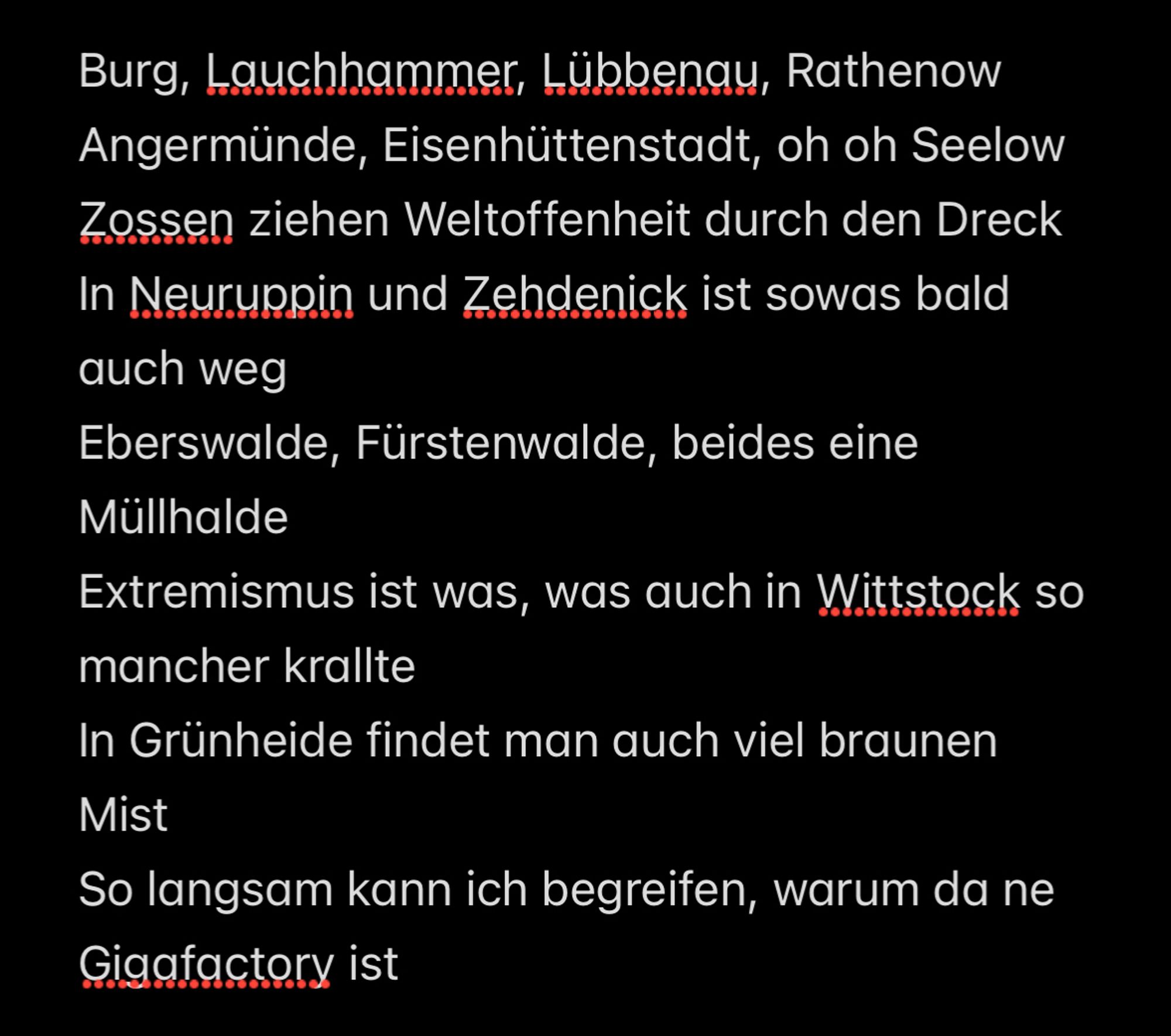 Burg, Lauchhammer, Lübbenau, Rathenow
Angermünde, Eisenhüttenstadt, oh oh Seelow
Zossen ziehen Weltoffenheit durch den Dreck
In Neuruppin und Zehdenick ist sowas bald auch weg
Eberswalde, Fürstenwalde, beides eine Müllhalde
Extremismus ist was, was auch in Wittstock so mancher krallte
In Grünheide findet man auch viel braunen Mist
So langsam kann ich begreifen, warum da ne Gigafactory ist