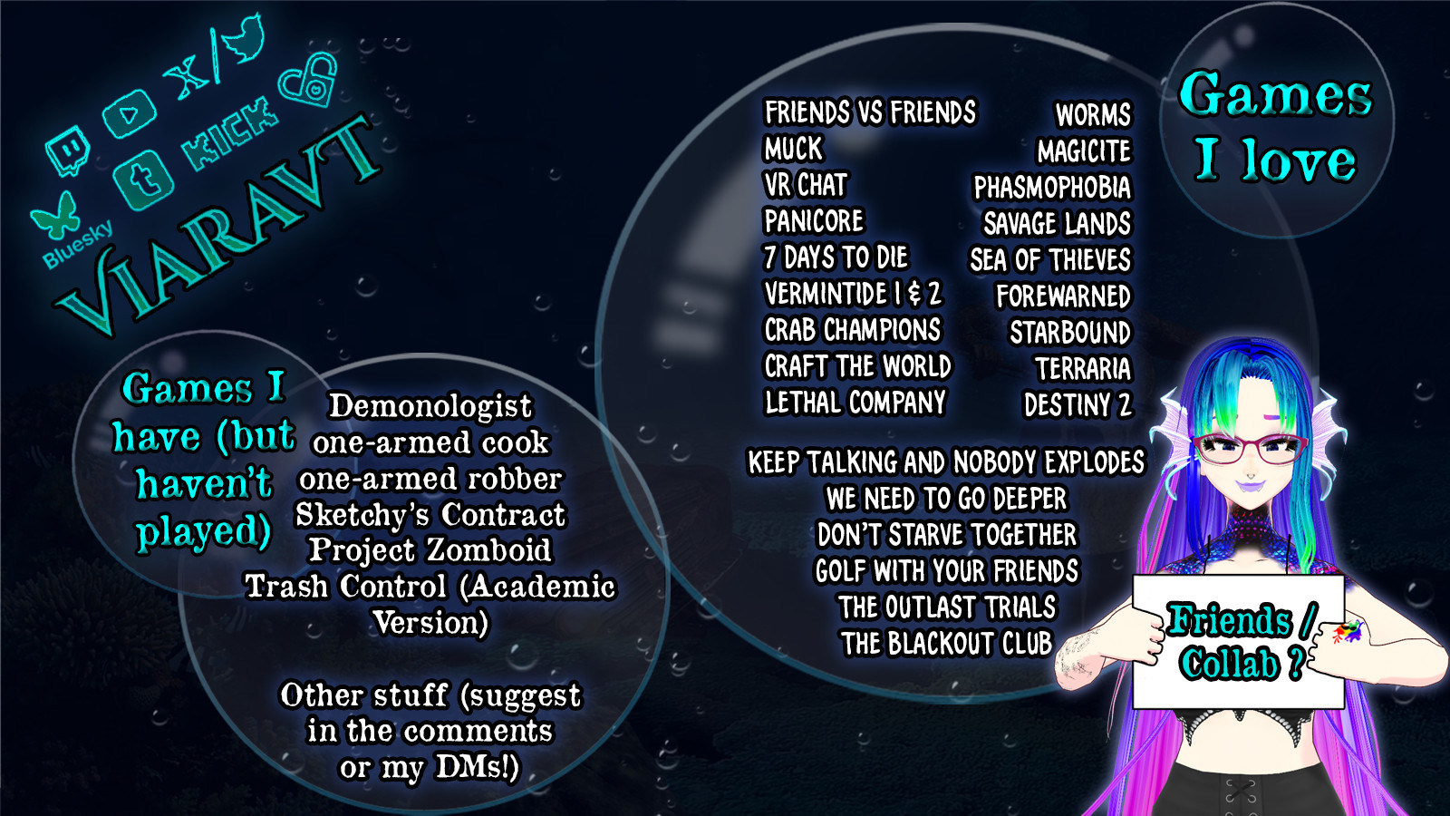 Graphic from indie VTuber, ViaraVT, listing games they have collab streamed in the past, as well as games that they would like to play with others that they have not yet tried. The games that they love to collab on include: Friends vs friends, Muck, VR Chat, Panicore, 7 Days to Die, Vermintide 1 & 2, Crab Champions, Craft the World, Lethal Company, Worms, Magicite, Phasmophobia, Savage Lands, Sea of Thieves, Forewarned, Starbound, Terraria, Destiny 2, Keep Talking & Nobody Explodes, We Need to go Deeper, Don't Starve Together, Golf With Your Friends, The Outlast Trials, and The Blackout Club. Games they have but haven't played yet and would love to collab on include Demonologist, One-Armed Cook, One-Armed Robber, Sketchy's Contract, Project Zomboid, Trash Control (Academic Version), and 'other stuff' (please reach out to them in the comments or their DMs with suggestions!)