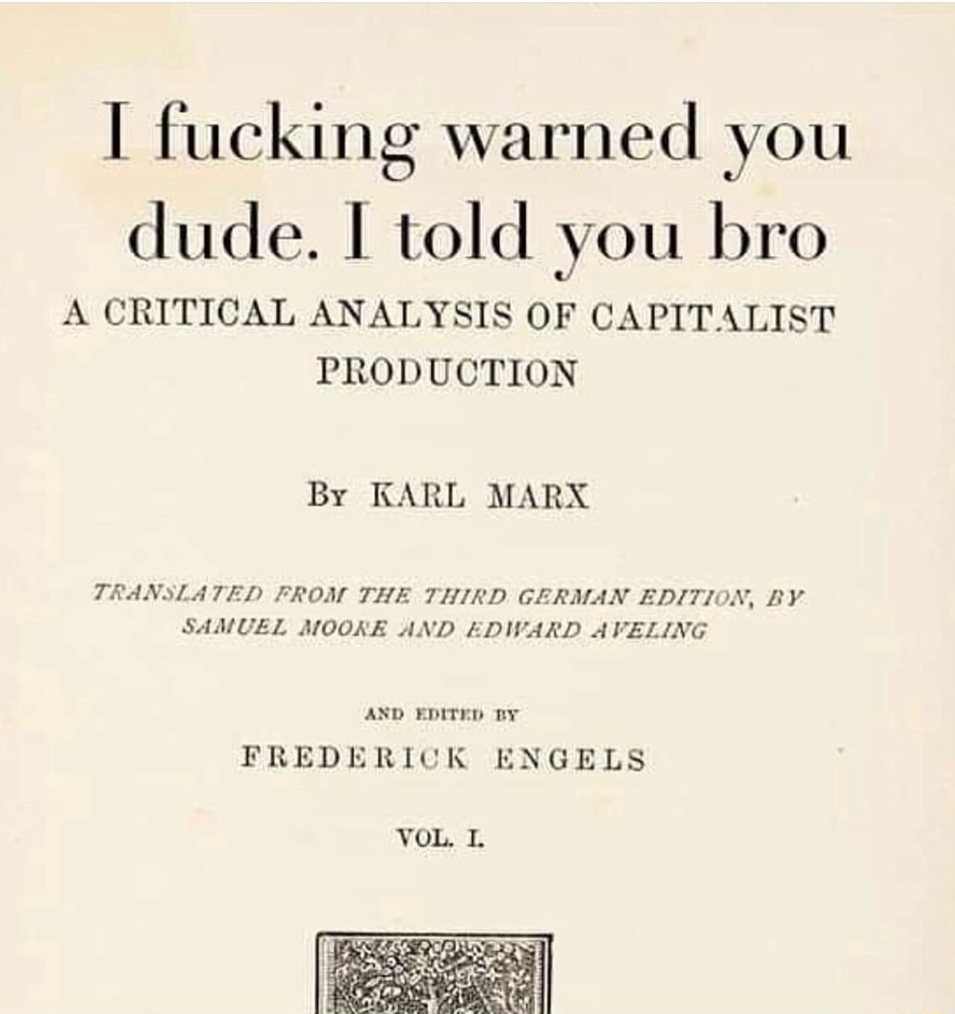 I fucking warned you dude. I told you bro
A CRITICAL ANALYSIS OF CAPITALIST
PRODUCTION
By KARL MARX
TRANSLATED FROM THE THIRD GERMAN EDITION, BY SAMUEL MOORE AND EDWARD AVELING
AND EDITED BY
FREDERICK ENGELS
VOL. I.