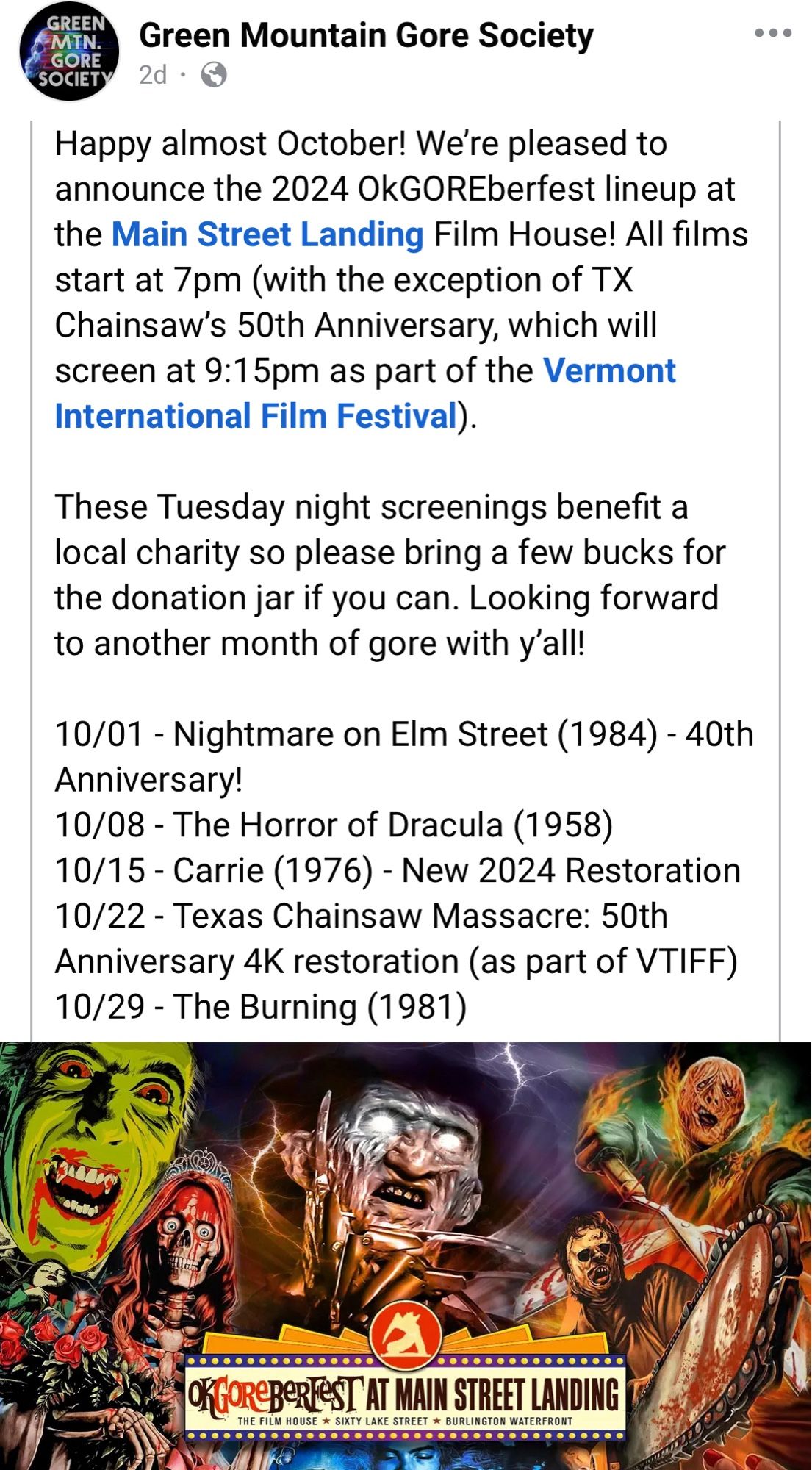 Screenshot of a FB post from The Green Mountain Gore Society announcing its October movie lineup:

Happy almost October! We're pleased to announce the 2024 OkGOREberfest lineup at the Main Street Landing Film House! All films start at 7pm (with the exception of TX Chainsaw's 50th Anniversary, which will screen at 9:15pm as part of the Vermont International Film Festival).
These Tuesday night screenings benefit a local charity so please bring a few bucks for the donation jar if you can. Looking forward to another month of gore with y'all!
10/01 - Nightmare on Elm Street (1984) - 40th
Anniversary!
10/08 - The Horror of Dracula (1958)
10/15 - Carrie (1976) - New 2024 Restoration
10/22 - Texas Chainsaw Massacre: 50th
Anniversary 4K restoration (as part of VTIFF)
10/29 - The Burning (1981)