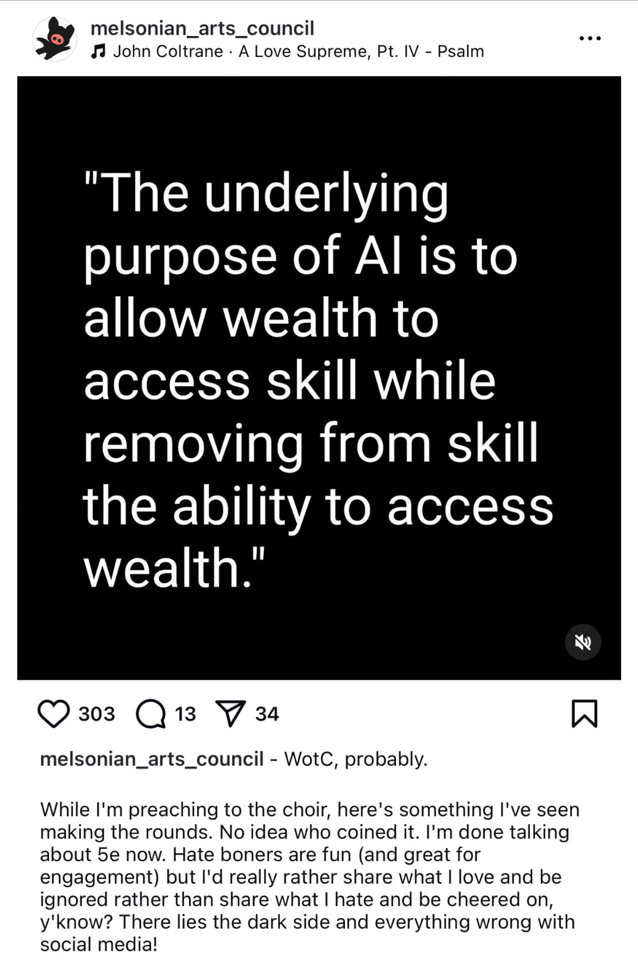 An Instagram post from melsonian_arts_council. The image is text that reads: "The underlying purpose of Al is to allow wealth to access skill while removing from skill the ability to access wealth."
 
And the post below it reads: While I'm preaching to the choir, here's something l've seen making the rounds. No idea who coined it. I'm done talking about 5e now. Hate boners are fun (and great for engagement) but l'd really rather share what I love and be ignored rather than share what I hate and be cheered on, y'know? There lies the dark side and everything wrong with social media!