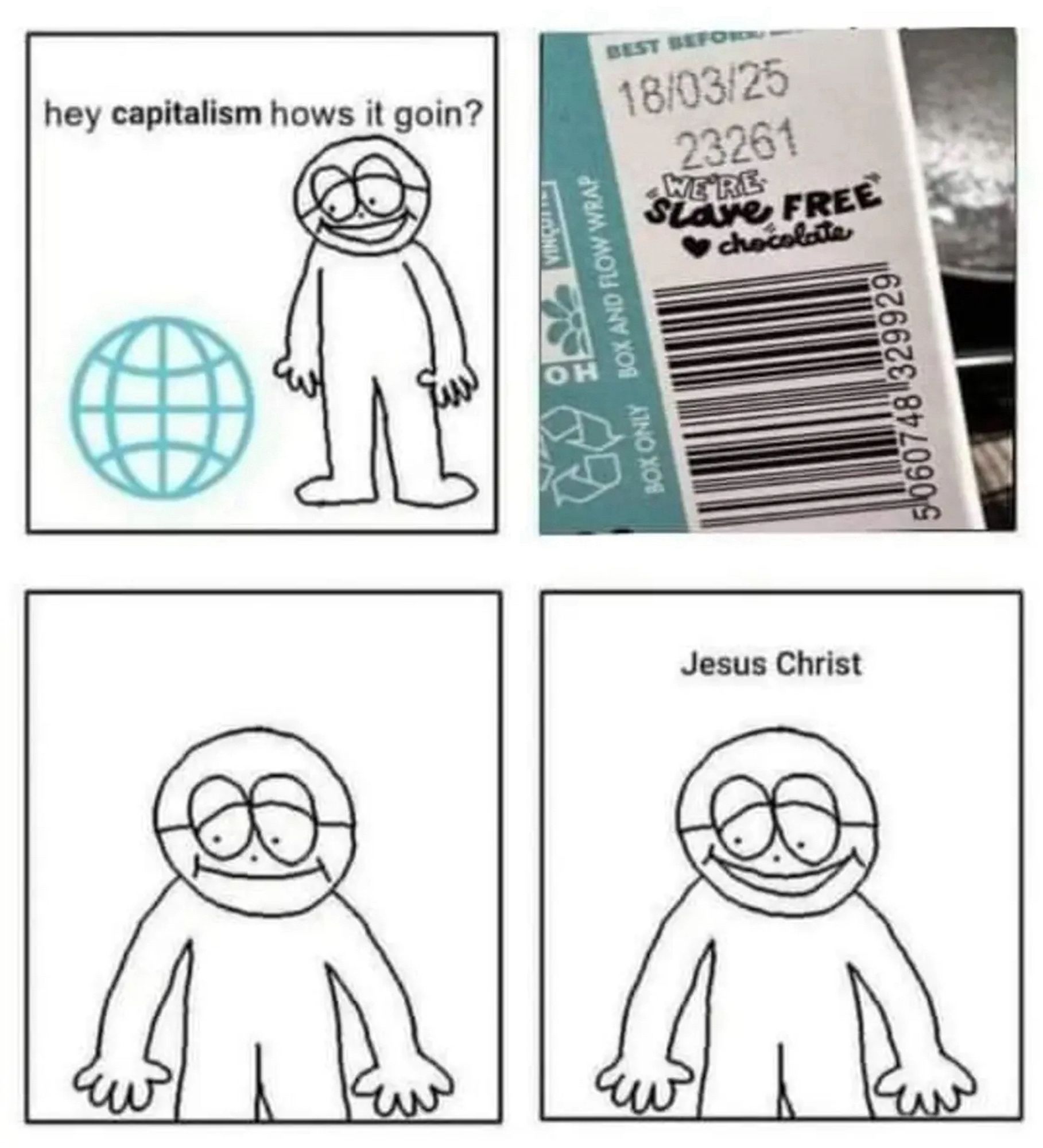 A four panel comic. The first a guy is looking at a line drawing of a globe and he says hey capitalism how’s it going? Panel 2 is a photo of the back of a chocolate bar that proclaims (in a wildly whimsical font choice) We’re “slave free” chocolate.” The third is the guy looking miserable and the fourth panel he’s going to”Jesus Christ”