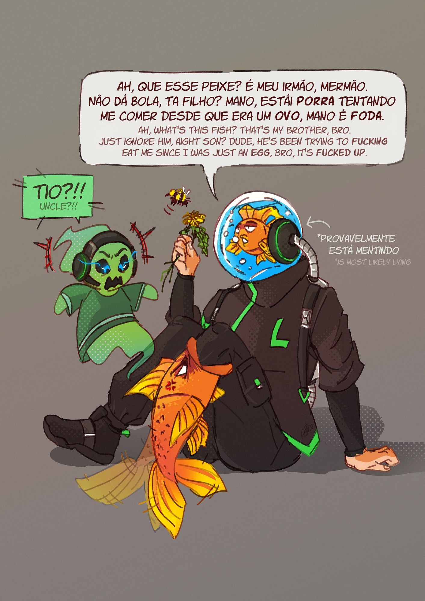 [ ak!Gabe ] Ah, que esse peixe? É meu irmão, mermão. Não dá bola, ta filho? Mano, estái PORRA tentando me comer desde que era um OVO, mano é FODA. *provavelmente está mentindo
[ Denix ] TIO?!!

[ ak!Gabe ] Ah, what's this fish? That's my brother, bro. Just ignore him, aight son? Dude, he's been trying to FUCKING eat me since I was just an EGG, bro, it's FUCKED UP. *is most likely lying
[ Denix ] UNCLE?!!