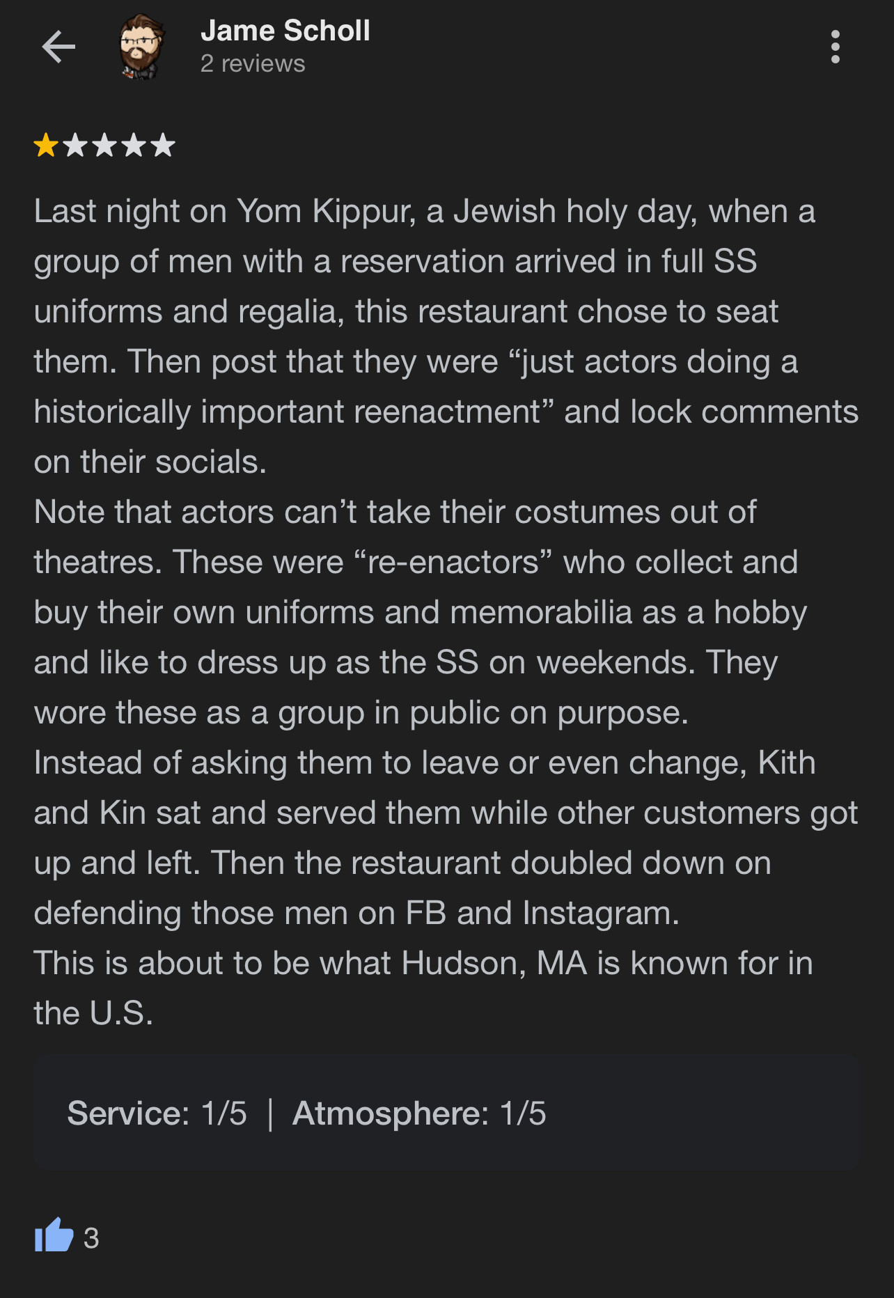 Jame Scholl
2 reviews
*
Last night on Yom Kippur, a Jewish holy day, when a group of men with a reservation arrived in full SS uniforms and regalia, this restaurant chose to seat them. Then post that they were "just actors doing a historically important reenactment" and lock comments on their socials.
Note that actors can't take their costumes out of theatres. These were "re-enactors" who collect and buy their own uniforms and memorabilia as a hobby and like to dress up as the SS on weekends. They wore these as a group in public on purpose.
Instead of asking them to leave or even change, Kith and Kin sat and served them while other customers got up and left. Then the restaurant doubled down on defending those men on FB and Instagram.
This is about to be what Hudson, MA is known for in the U.S.
Service: 1/5 | Atmosphere: 1/5
3