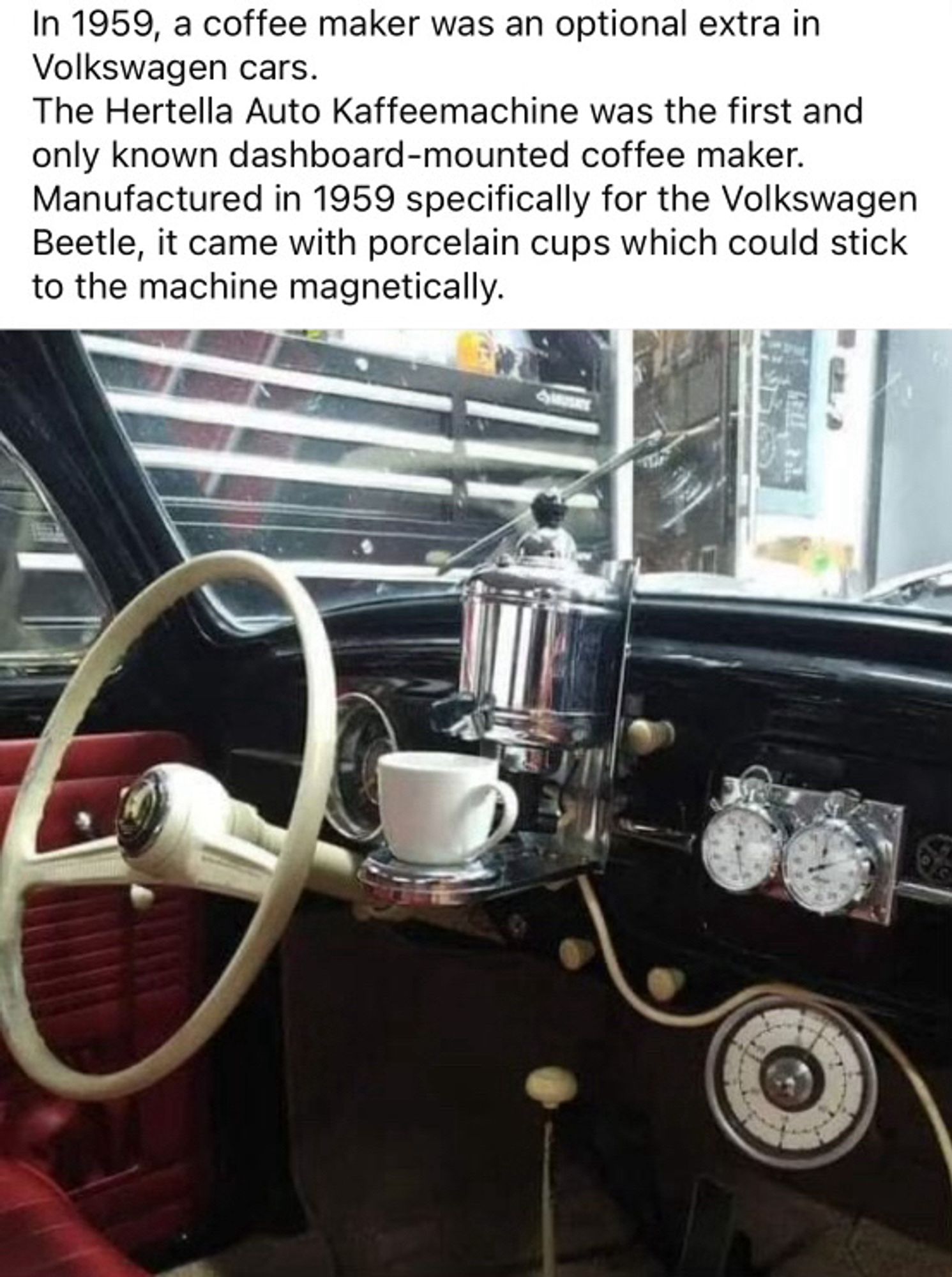 In 1959, a coffee maker was an optional extra in Volkswagen cars.
The Hertella Auto Kaffeemachine was the first and only known dashboard-mounted coffee maker.
Manufactured in 1959 specifically for the Volkswagen Beetle, it came with porcelain cups which could stick to the machine magnetically.