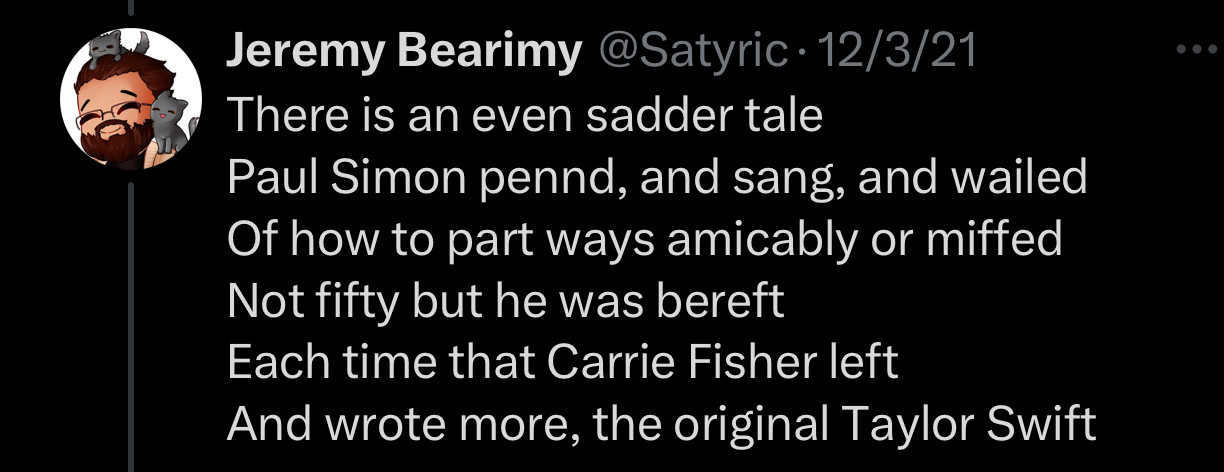 There is an even sadder tale
Paul Simon pennd, and sang, and wailed Of how to part ways amicably or miffed
Not fifty but he was bereft Each time that Carrie Fisher left And wrote more, the original Taylor Swift