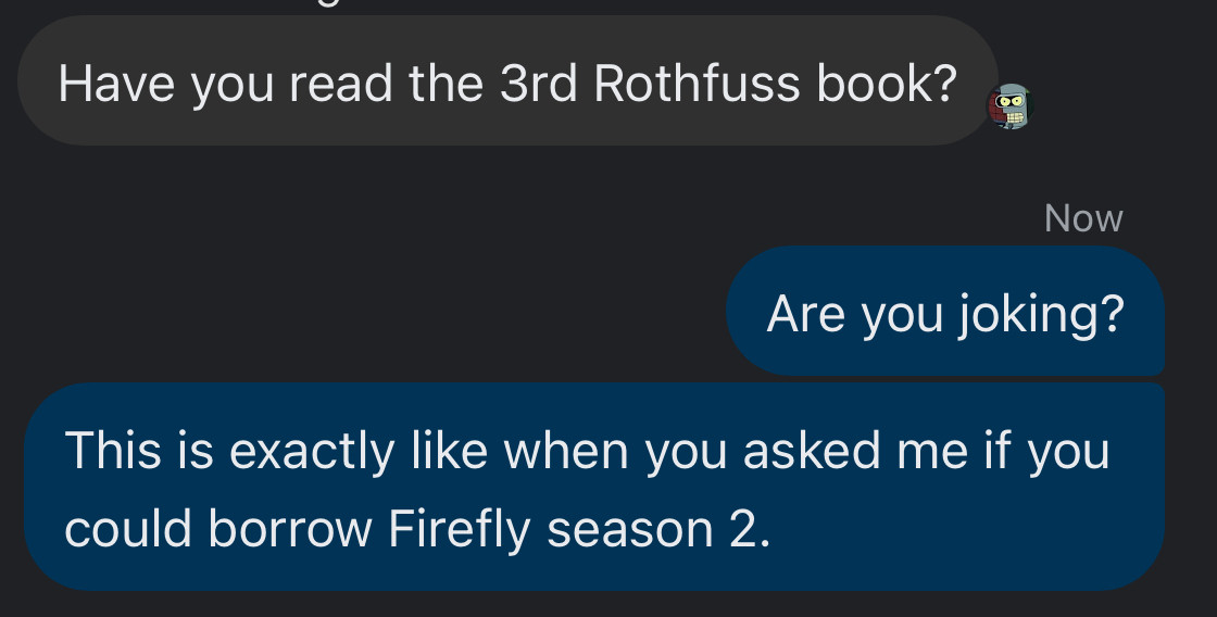 Have you read the 3rd Rothfuss book?

Are you joking?
This is exactly like when you asked me if you could borrow Firefly season 2.