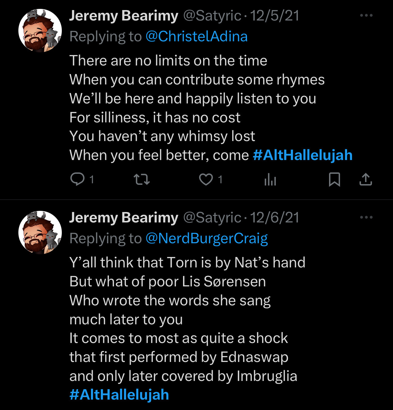 There are no limits on the time
When you can contribute some rhymes We'll be here and happily listen to you For silliness, it has no cost You haven't any whimsy lost When you feel better, come #AltHallelujah
1
1
Jeremy Bearimy @Satyric• 12/6/21
Replying to @NerdBurgerCraig
Y'all think that Torn is by Nat's hand
But what of poor Lis Sorensen Who wrote the words she sang much later to you
It comes to most as quite a shock that first performed by Ednaswap and only later covered by Imbruglia