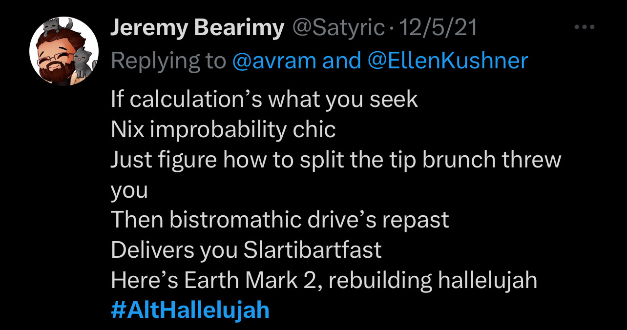 If calculation's what you seek
Nix improbability chic
Just figure how to split the tip brunch threw you
Then bistromathic drive's repast
Delivers you Slartibartfast
Here's Earth Mark 2, rebuilding hallelujah