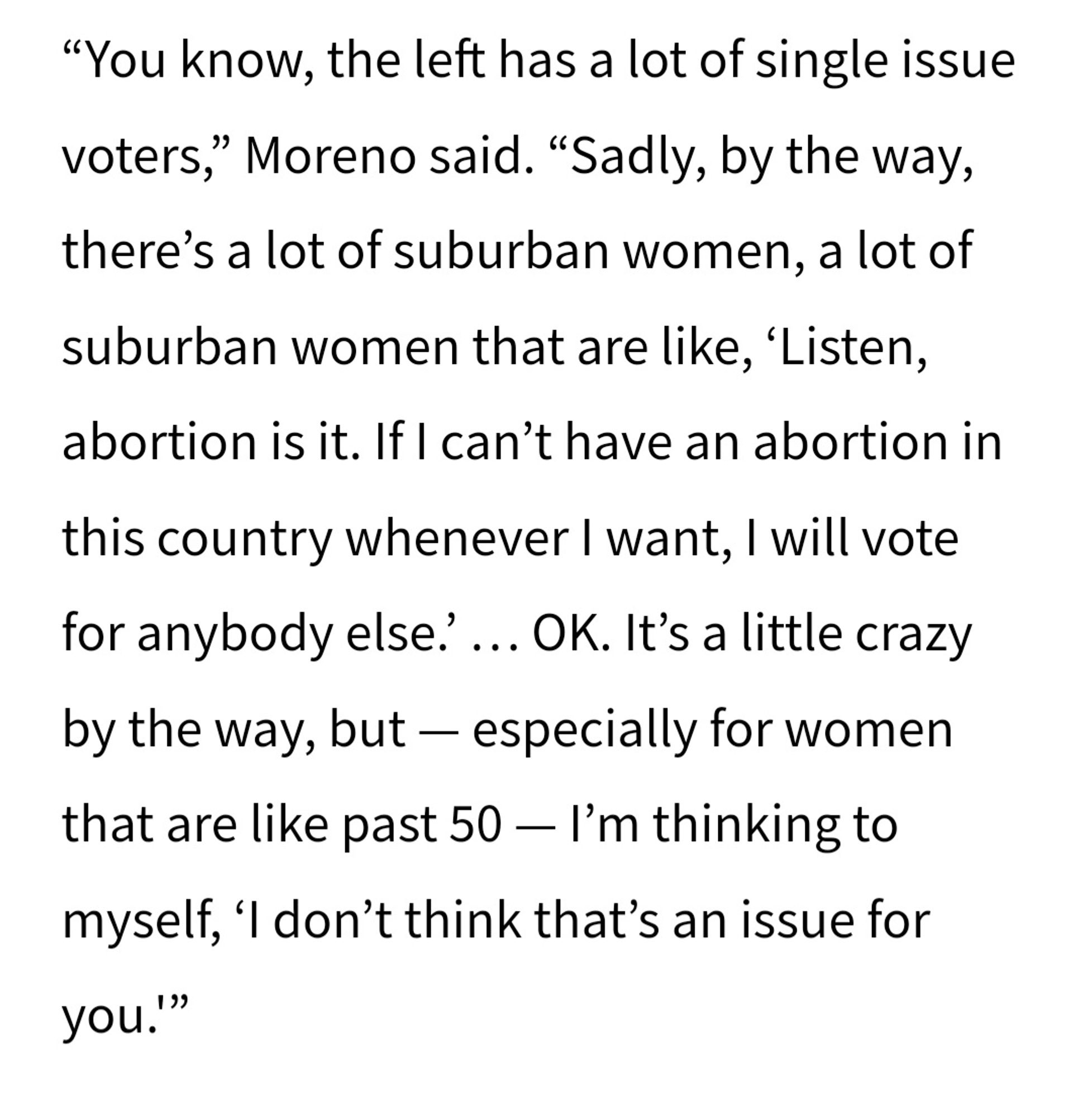 "You know...the left has a lot of single issue voters," Moreno said. "Sadly, by the way, there's a lot of suburban women that are like, 'Listen, abortion is it. If I can't have an abortion in this country whenever I want, I will vote for anybody else.' ... OK. It's a little crazy by the way, but - especially for women that are like past 50 - I'm thinking to myself 'I don't think that's an issue for you.'"