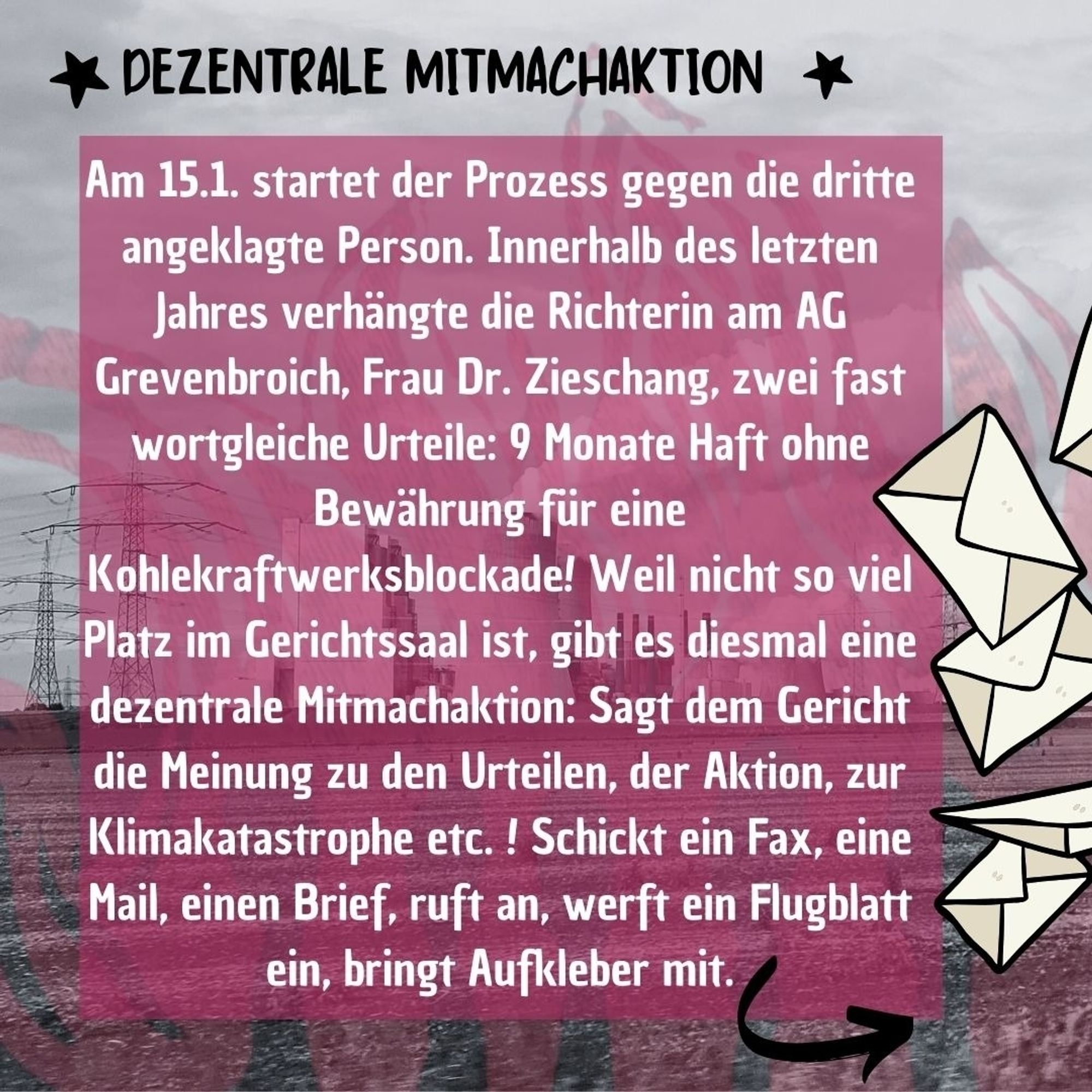 Im Hintergrund ein Foto vom Kraftwerk Neurath, darüber transparente rosa Flammen und ein etwas kräftigerer rosa Kasten mit dem Text: "*Dezentrale Mitmachaktion* Am 15.1. startet der Prozess gegen eine dritte angeklagte Person. Innerhalb des letzten Jahres verhängte die Richterin am AG Grevenbroich, Frau Dr. Zieschang, zwei fast wortgleiche Urteile: 9 Monate Haft ohne Bewährung für eine Kraftwerksblockade! Weil nicht so viel Platz im Gerichtssaal ist, gibt es diesmal eine dezentrale Mitmachaktion: Sagt dem Gericht die Meinung zu den Urteilen, der Aktion, zur Klimakatastrophe etc. ! Schickt ein Fax, eine Mail, einen Brief, ruft an, werft ein Flugblatt ein, bringt Aufkleber mit." Außerdem am rechten Rand ein paar gezeichnete Briefe.