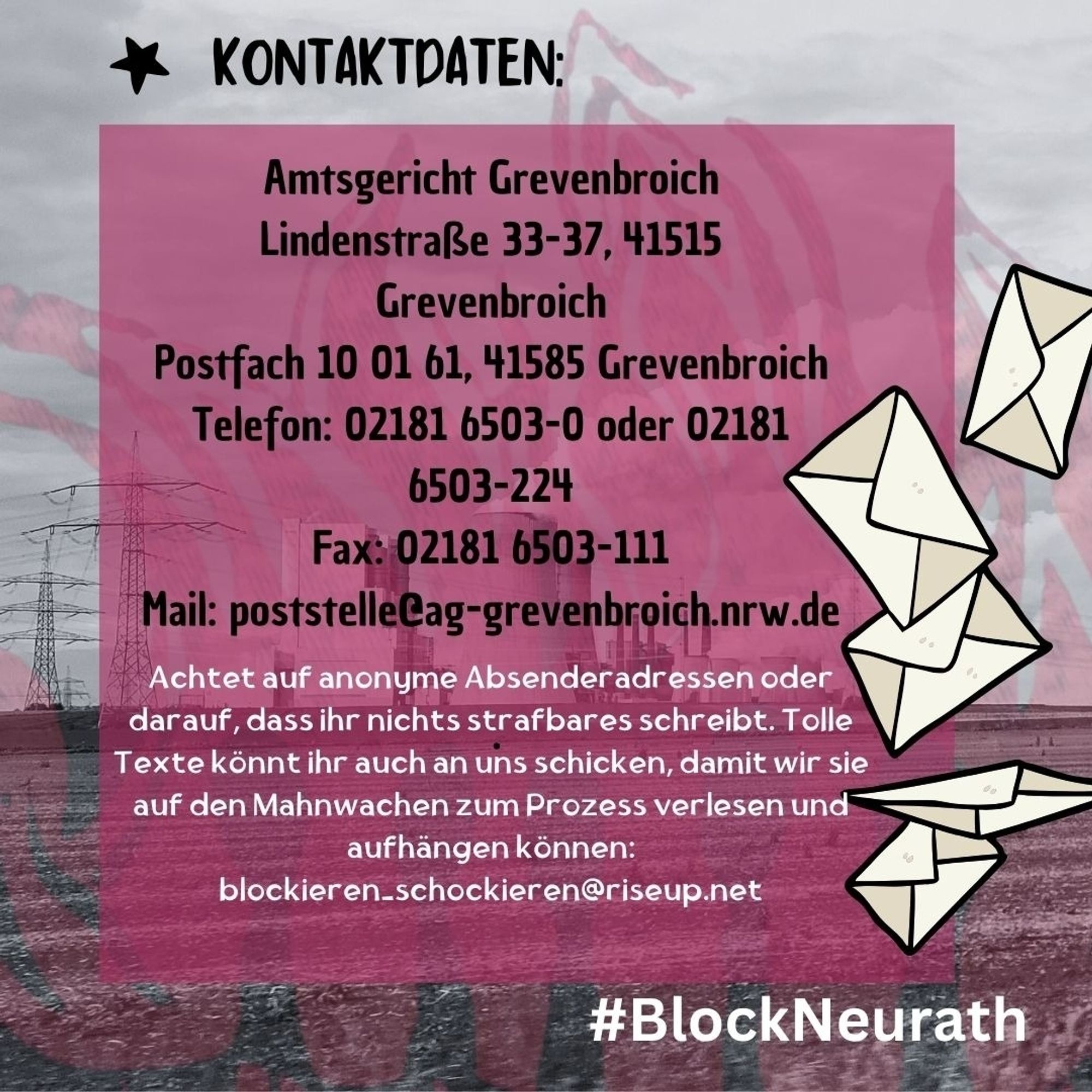 Im Hintergrund ein Foto vom Kraftwerk Neurath, darüber transparente rosa Flammen, oben steht "*Kontaktdaten" und ein etwas kräftigerer rosa Kasten mit dem Text: "Amtsgericht Grevenbroich, Lindenstraße 33-37, 41515 Grevenbroich. Postfach 100161, 41585 Grevenbroich. Telefon: 02181 6503-0 oder 02181 6503-224. Fax: 02181 6503-111. Mail: poststelle@ag-grevenbroich.nrw.de . Achtet auf anonyme Absenderadresseb oder darauf, dass ihr nichts strafbares schreibt. Tolle Texte könnt ihr auch an uns schicken, damit wir sie auf den Mahnwachen zum Prozess verlesen und aufhängen können: blockieren_schockieren[at]riseup.net". Außerdem am rechten Rand gezeichnete Briefe und unten " #BlockNeurath"