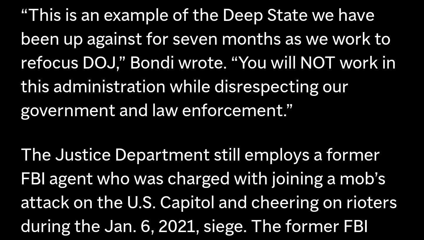 “This is an example of the Deep State we have been up against for seven months as we work to refocus DOJ,” Bondi wrote. “You will NOT work in this administration while disrespecting our government and law enforcement."

The Justice Department still employs a former FBI agent who was charged with joining a mob’s attack on the U.S. Capitol and cheering on rioters during the Jan. 6, 2021, siege.