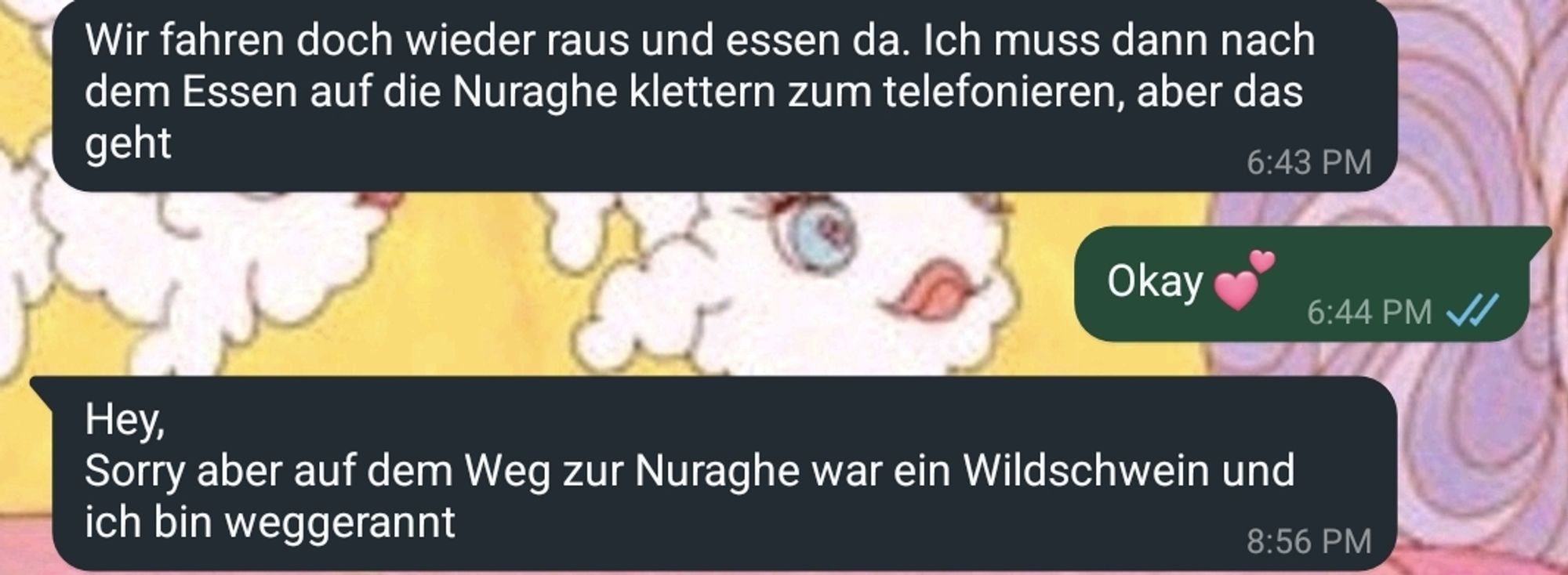 Whatsapp-Chat

An mich (6:43 Uhr): Wir fahren doch wieder raus und essen da. Ich muss nach dem Essen auf die Nuraghe klettern zum telefonieren, aber das geht.

Von mir (6:44 Uhr): Okay.

An mich (8:56 Uhr): Hey, sorry, aber auf dem Weg zur Nuraghe war ein Wildschwein und ich bin weggerannt.