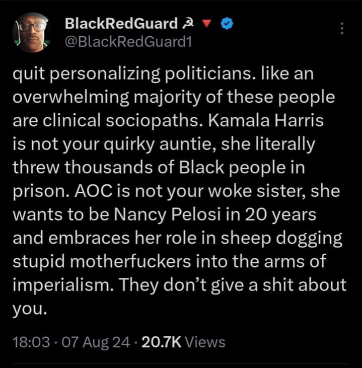 Black Red Guard says: quit personalizing politicians. Like an overwhelming majority of these people are clinical sociopaths. Kamala Harris is not your quirky auntie, she literally threw thousands of Black people in prison. AOC is not your woke sister, she wants to be Nancy Pelosi in 20 years and embraces her role in sheepdogging stupid motherfuckers into the arms of imperialism. They don't give a shit about you.