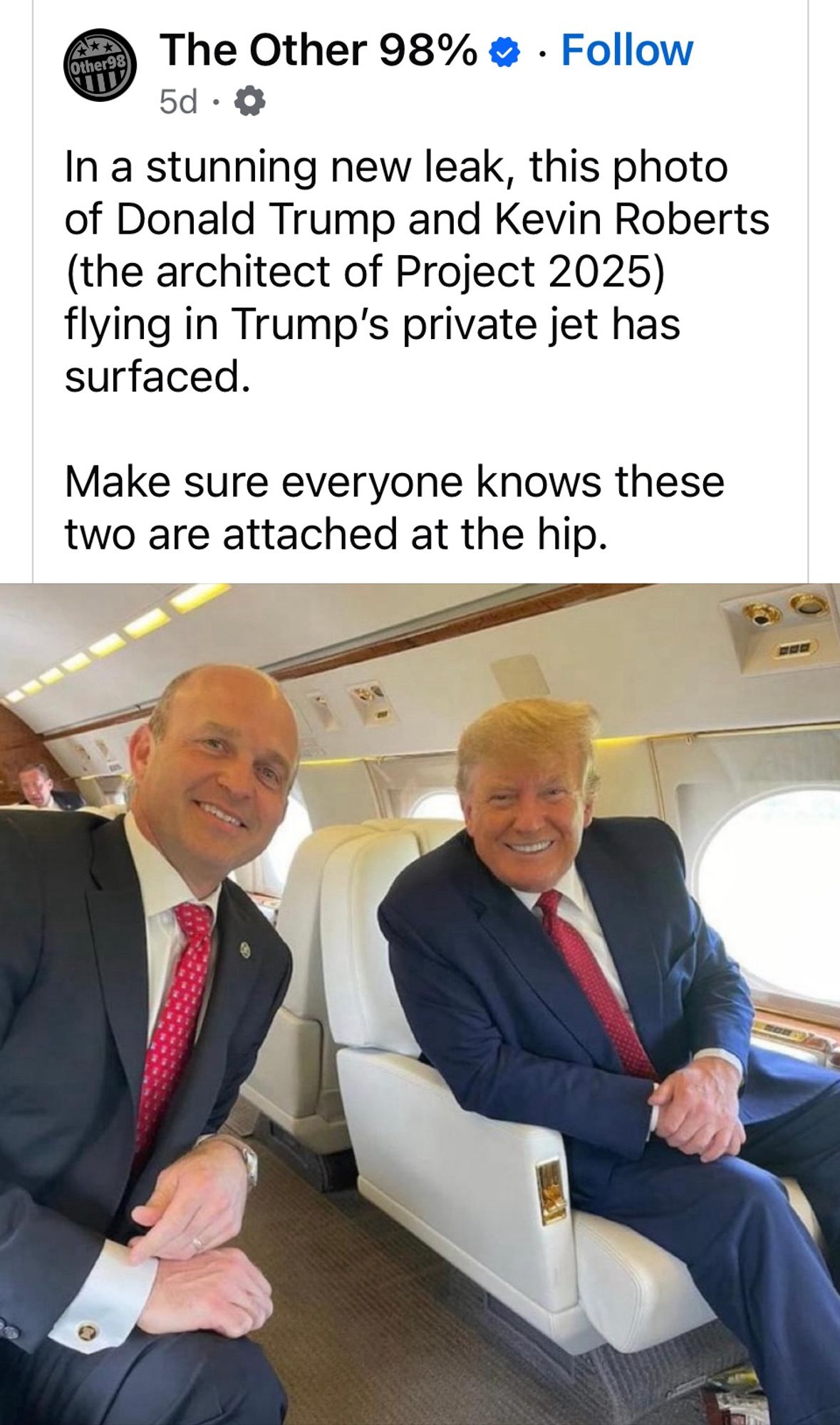 Other98
The Other 98% 

5d • •

In a stunning new leak, this photo of Donald Trump and Kevin Roberts (the architect of Project 2025) flying in Trump's private jet has surfaced.
Make sure everyone knows these two are attached at the hip.