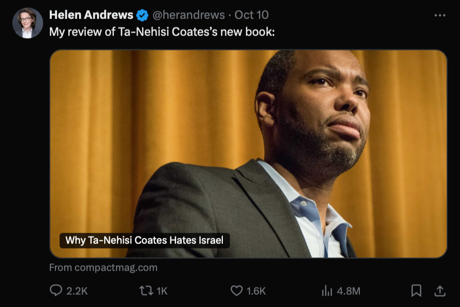 Tweet from Helen Andrews
@herandrews. Oct 10

My review of Ta-Nehisi Coates's new book:

Why Ta-Nehisi Coates Hates Israel

From compactmag.com