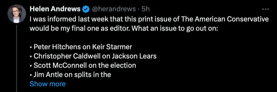 Helen Andrews

@herandrews. 5h

I was informed last week that this print issue of The American Conservative would be my final one as editor. What an issue to go out on:

• Peter Hitchens on Keir Starmer

• Christopher Caldwell on Jackson Lears

• Scott McConnell on the election

• Jim Antle on splits in the

Show more

...