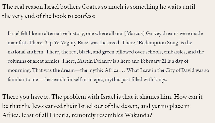 The real reason Israel bothers Coates so much is something he waits until the very end of the book to confess:

Israel felt like an alternative history, one where all our [Marcus] Garvey dreams were made manifest. There, 'Up Ye Mighty Race' was the creed. There, 'Redemption Song' is the national anthem. There, the red, black, and green billowed over schools, embassies, and the columns of great armies. There, Martin Delaney is a hero and February 21 is a day of

mourning. That was the dream-the mythic Africa... What I saw in the City of David was so

familiar to me the search for self in an epic, mythic past filled with kings.

There you have it. The problem with Israel is that it shames him. How can it be that the Jews carved their Israel out of the desert, and yet no place in Africa, least of all Liberia, remotely resembles Wakanda?