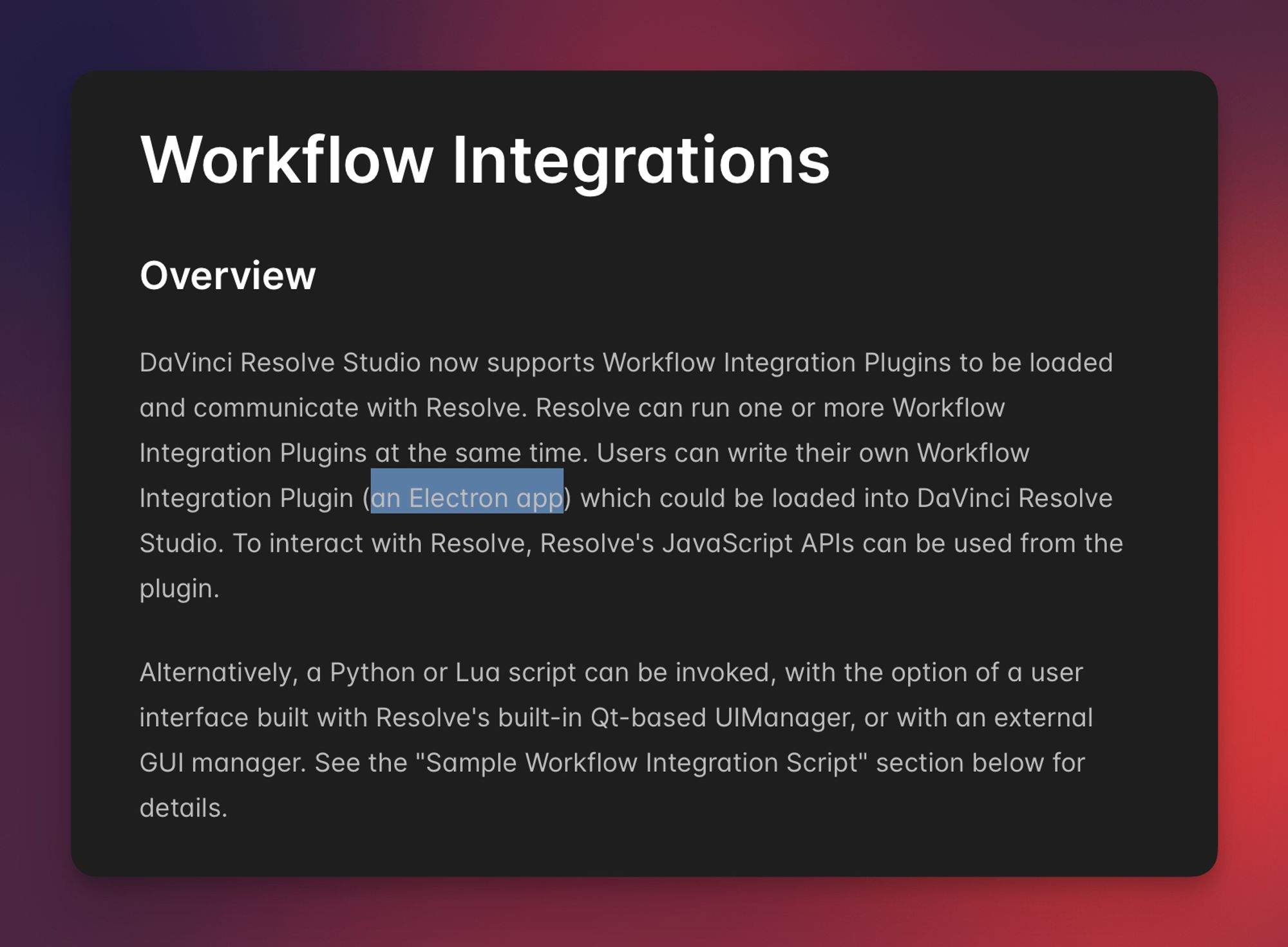 DaVinci Resolve Studio now supports Workflow Integration Plugins to be loaded and communicate with Resolve. Resolve can run one or more Workflow Integration Plugins at the same time. Users can write their own Workflow Integration Plugin (an Electron app) which could be loaded into DaVinci Resolve Studio. To interact with Resolve, Resolve's JavaScript APIs can be used from the plugin.

Alternatively, a Python or Lua script can be invoked, with the option of a user interface built with Resolve's built-in Qt-based UIManager, or with an external GUI manager. See the "Sample Workflow Integration Script" section below for details.