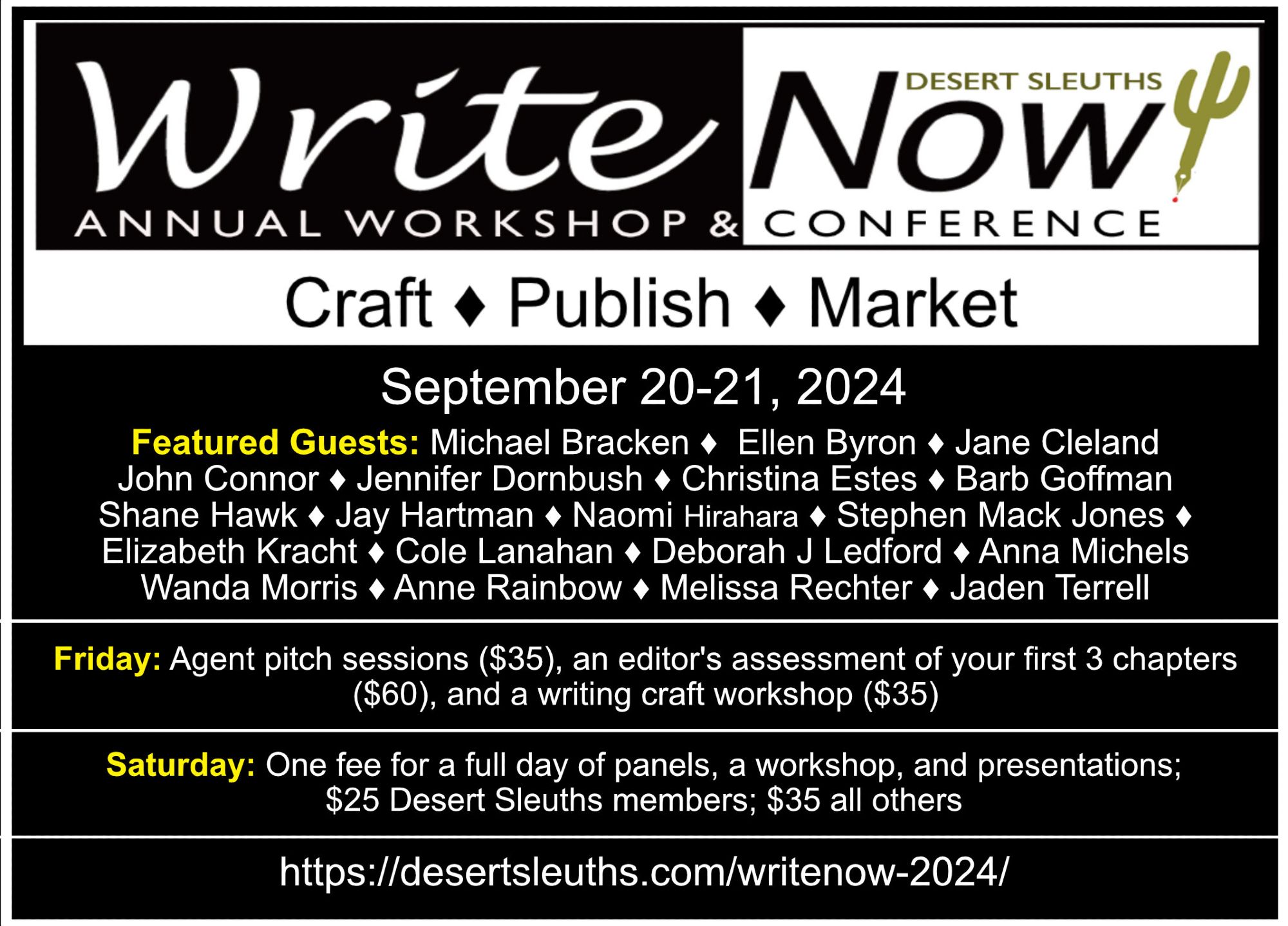 WriteNow! Conference
September 20-21, 2024
CRAFT*PUBLISH*MARKET

Featured Guests: Michael Bracken, Ellen Byron, Jane Cleland, John Connor, Jennifer Dornbush, Christina Estes, Barb Goffman, Shane Hawk, Jay Hartman, Naomi Hirahara, Stephen Mack Jones, Elizabeth Kracht, Cole Lanahan, Deborah J Ledford, Anna Michels, Wanda Morris, Anne Rainbow, Melissa Rechter, and Jaden Terrell.

Friday: Agent/editor pitch sessions ($35), an editor's assessment of your first 3 chapters ($60), and a writing craft workshop ($35).

Saturday: One fee for a full day of panels, workshops, and presentations. $25 for Desert Sleuth members, $35 for all others.

https://desertsleuths.com/writenow-2024/