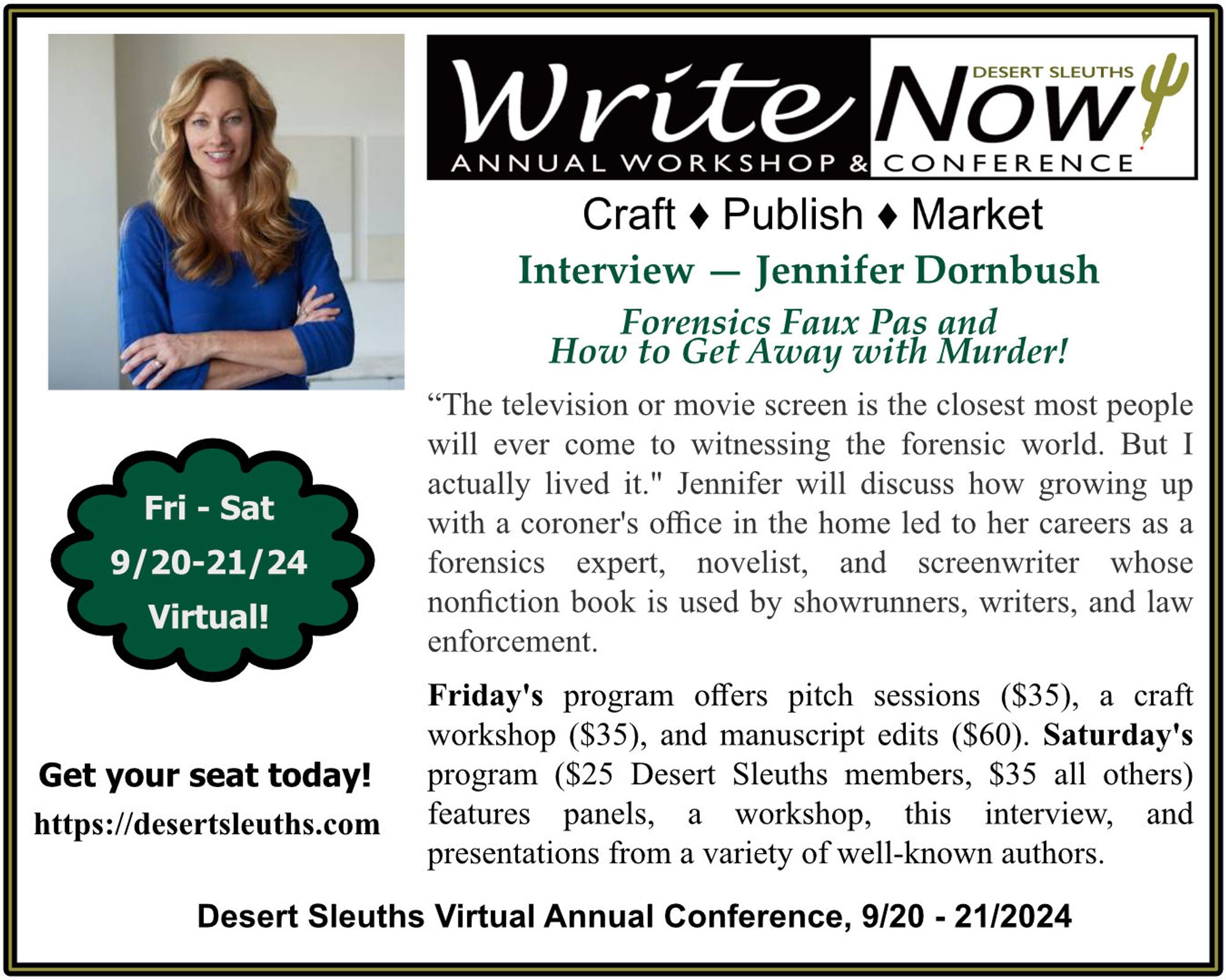 Desert Sleuths' WriteNOW! Conference
Saturday, Sept 21, 2024

Jennifer Graeser Dornbush presents "Forensics Faux Pas and How to Get Away with Murder"

A full day of virtual panels, workshops, interviews, and presentations are included - $25 for Desert Sleuths, $35 for all others 

Check out the full conference schedule at:
https://desertsleuths.com/writenow-2024/