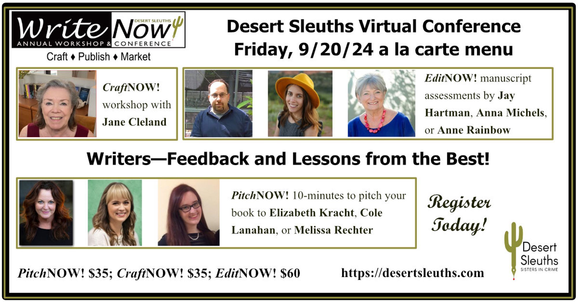 Friday, Sept 21
A La Carte Events (Virtual)

*PitchNOW! Pitch literary agents Elizabeth Kracht (Kimberly Cameron & Associates) and Cole Lanahan (The Seymour Agency) and editor Melissa Rechter (Crooked Lane Books and Alcove Press) 

*EditNOW! Critiques from editors Jay A. Hartman (MistiMedia, Untreed Reads), Anna Michels (Sourcebooks, The Poisoned Pen Press), and Anne Rainbow (ScrivenerVirgin, RedPen Mentoring)

*CraftNOW! Beat the Bots: A Writer’s Guide to Surviving and Thriving in the Age of AI with author Jane Cleland

Learn more and register at: https://desertsleuths.com/writenow-2024/