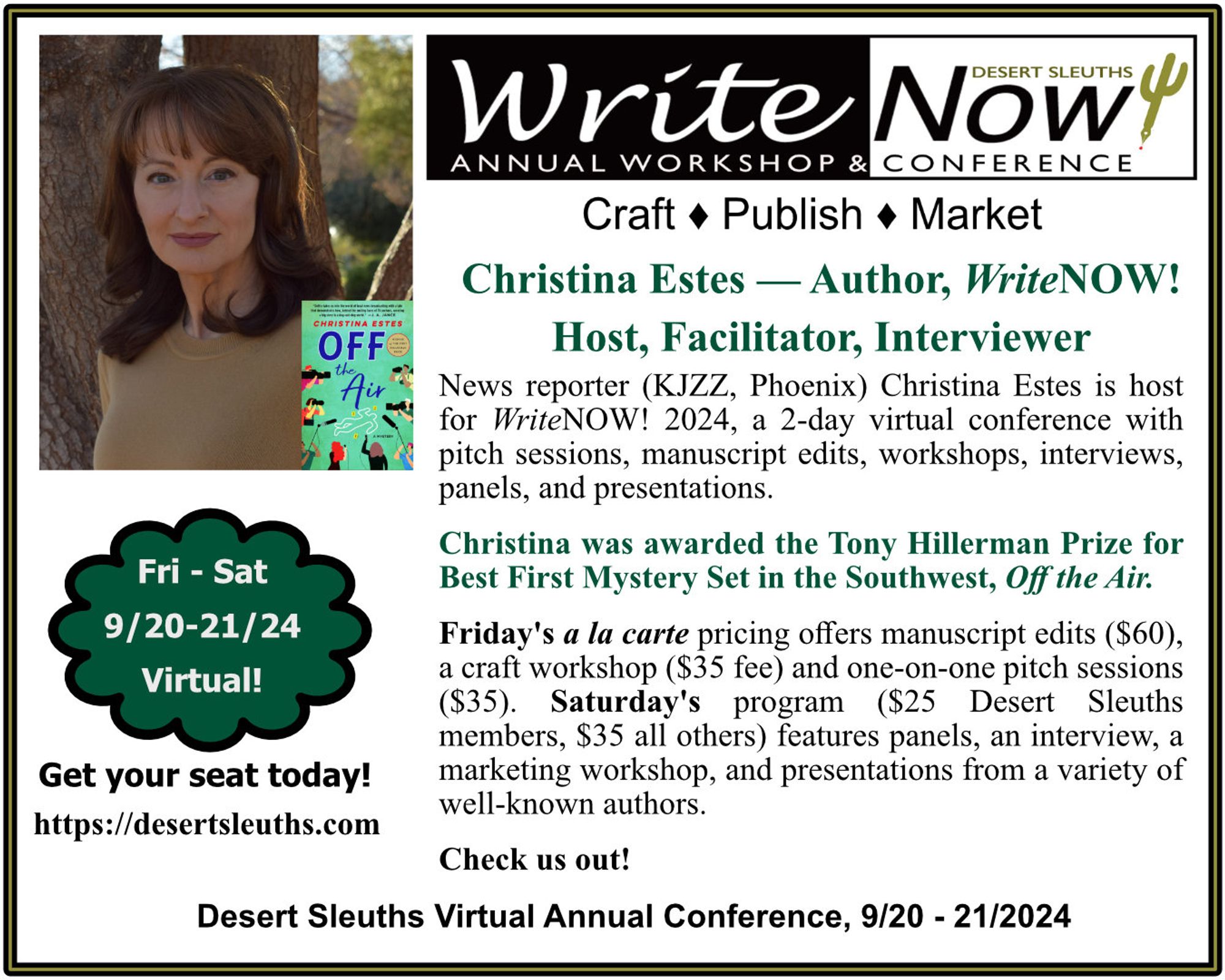 Desert Sleuths' WriteNOW! Conference

Saturday, Sept 21, 2024

Emmy Award-winning reporter and prize-winning author Christina Estes is our host and facilitator

A full day of virtual panels, workshops, interviews, and presentations are included - $25 for Desert Sleuths, $35 for all others 

Check out the full conference schedule at:
https://desertsleuths.com/writenow-2024/