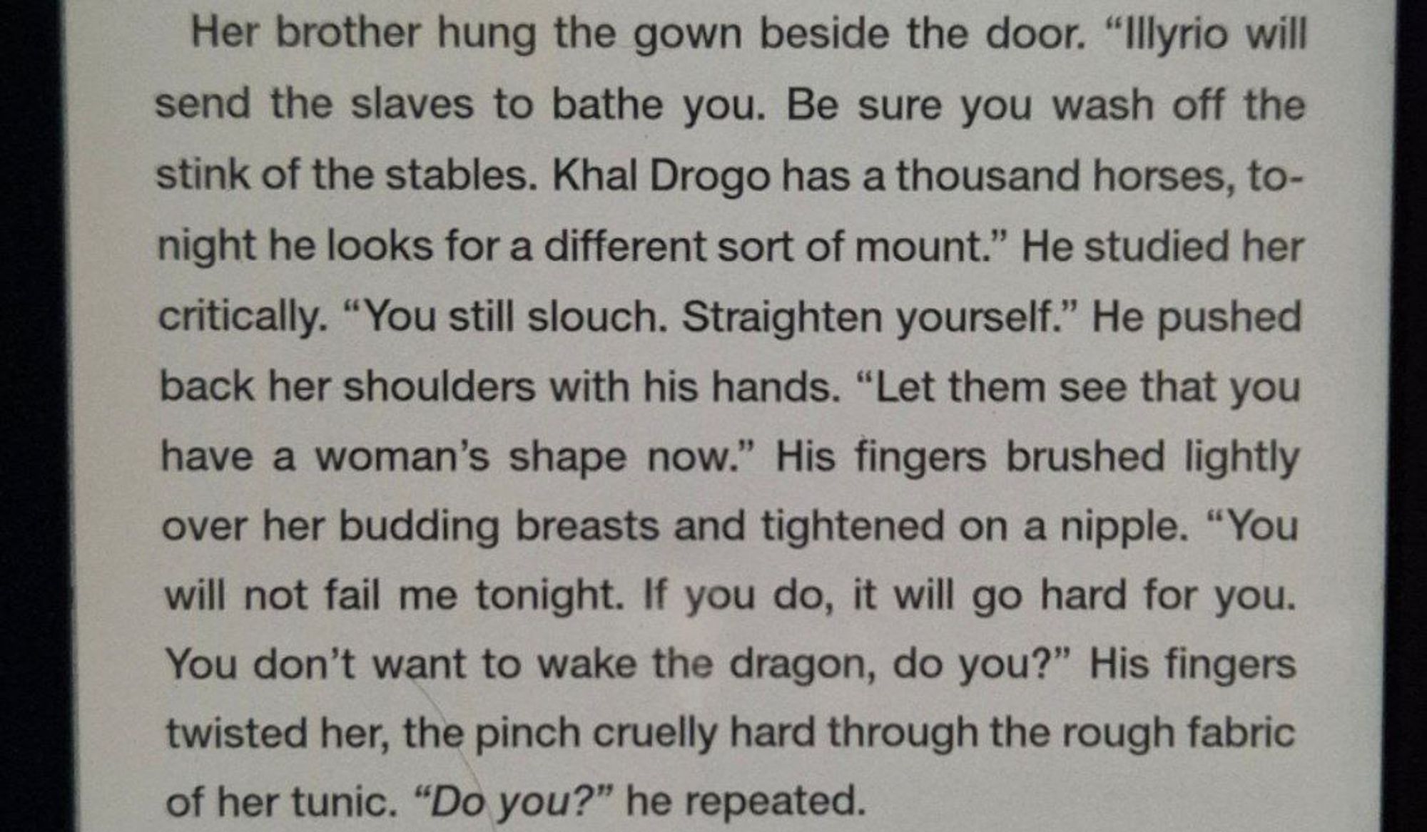 foto do kindle:
Her brother hung the gown beside the door. "Illyrio will send the slaves to bathe you. Be sure you wash off the stink of the stables. Khal Drogo has a thousand horses, today he looks for a different sort of mount." He studied her critically. "You still slouch. Straighten yourself." He pushed back her shoulders with his hands. "Let them see that you have a woman's shape now." His fingers brushed lightly over her budding breasts and tightened on a nipple. "You will not fail me tonight. If you do, it will go hard for you. You don't want to wake the dragon, do you?" His fingers twisted her, the pinch cruelly hard through the rough fabric of her tunic. "Do you?" he repeated.