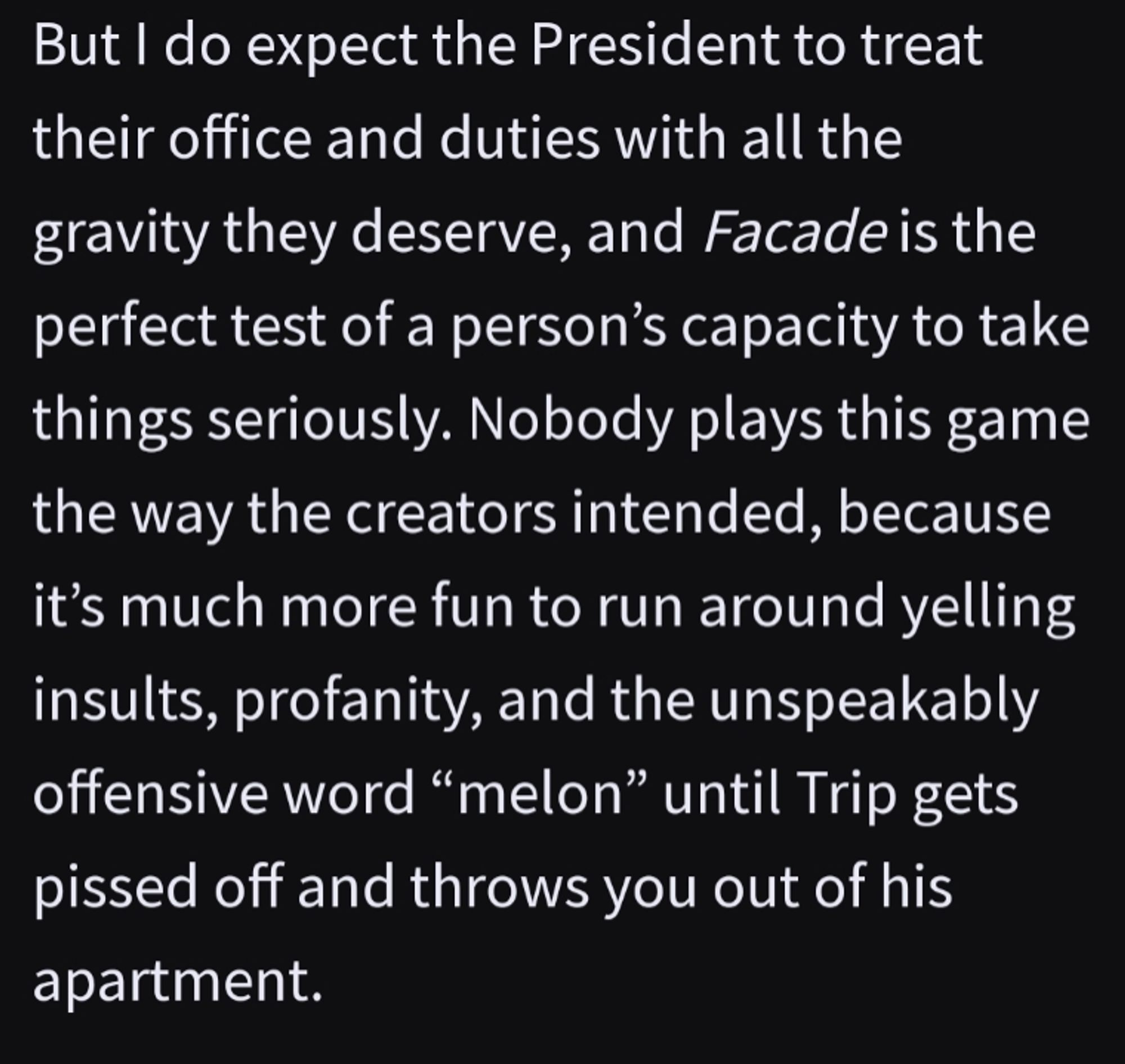 But I do expect the President to treat their office and duties with all the gravity they deserve, and Facade is the perfect test of a person’s capacity to take things seriously. Nobody plays this game the way the creators intended, because it’s much more fun to run around yelling insults, profanity, and the unspeakably offensive word “melon” until Trip gets pissed off and throws you out of his apartment.