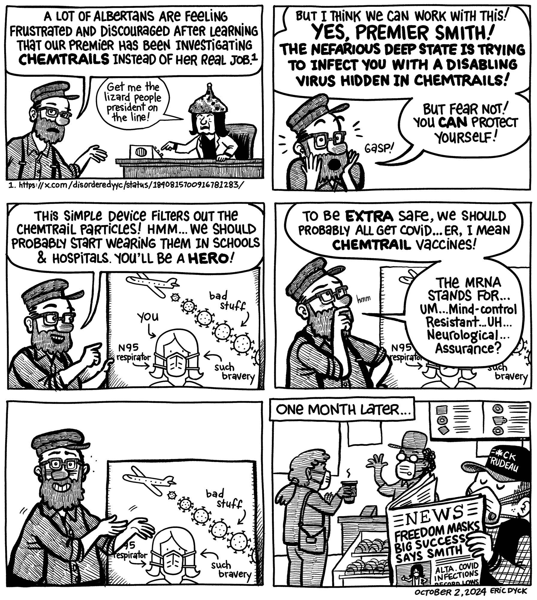Panel one Eric: “A lot of Albertans are feeling frustrated after learning our premier has been investigating chemtrails instead of doing her real job.” Smith in tinfoil hat saying “Get the lizard people president on the line!”

Panel two Eric feigns shock: But I think we can work with this! YES, PREMIER SMITH! The nefarious deep state is trying to infect you with a disabling virus hidden in chemtrails!”

Panel three Eric: “This simple device (N95 mask) filters out the chemtrail particles! We should probably start wearing them in schools & hospitals.”

Panel four Eric: “To be extra safe, we should probably all get the Covid…I mean, chemtrails vaccine. The MRNA stands for…um…Mind-control Resistant…uh Neurological…Assurance?”

Panel five: Eric wonders if this crappy argument will convince the premier.

Panel six: everyone in a Tim Hortons has a respirator and paper headline says “Freedom Masks Big Success Says Smith” and “Covid infections record lows”