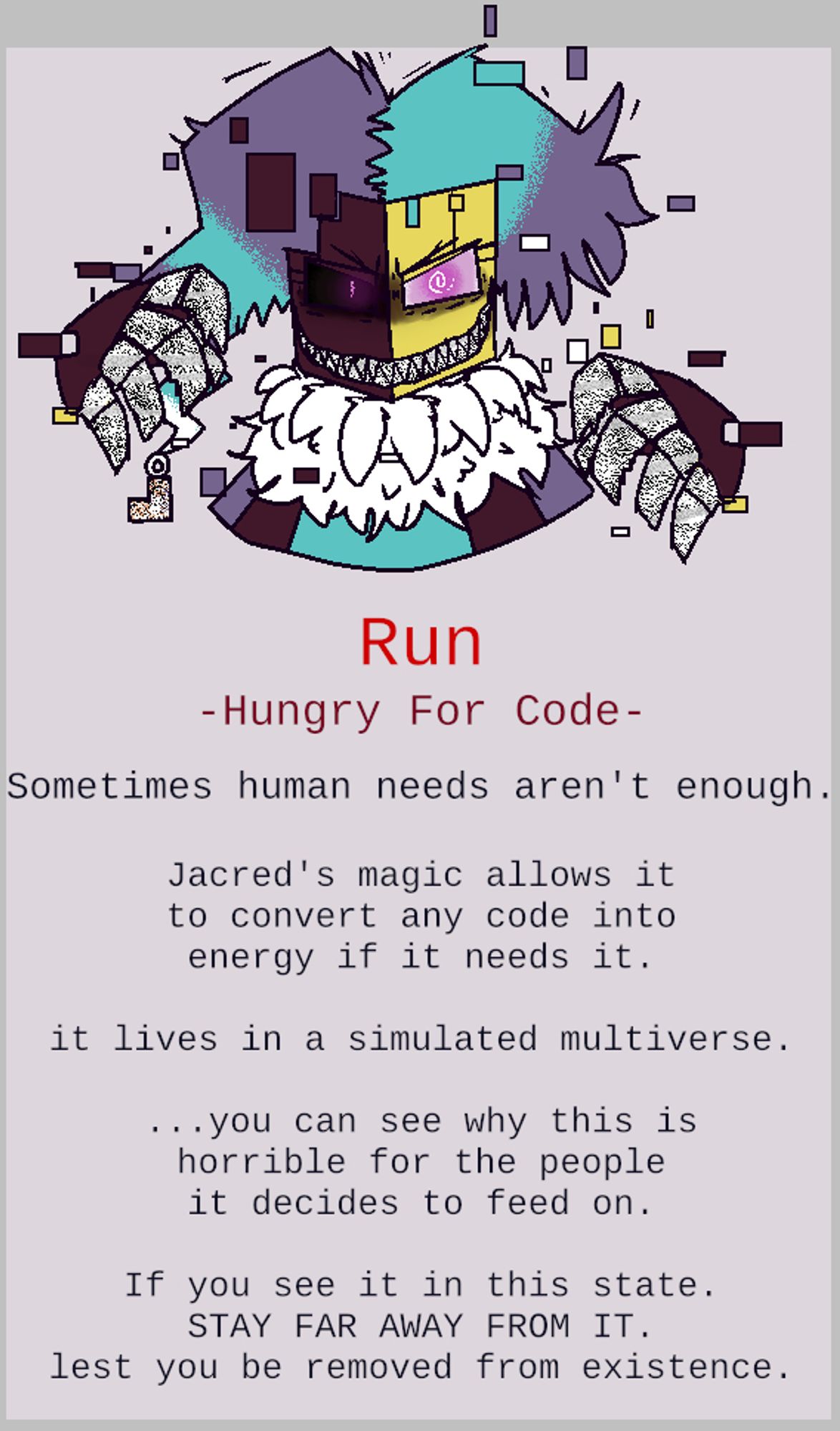 A bust shot of a very glitchy and haggard looking Jacred, it's claws and teeth are covered in static. text: "Run"
 "-Hungry For Code-"
 "Sometimes human needs aren't enough."
 "Jacred's magic allows it
to convert any code into
energy if it needs it."
 "it lives in a simulated multiverse."
 "...you can see why this is
horrible for the people
it decides to feed on."
 "If you see it in this state.
STAY FAR AWAY FROM IT.
lest you be removed from existence."