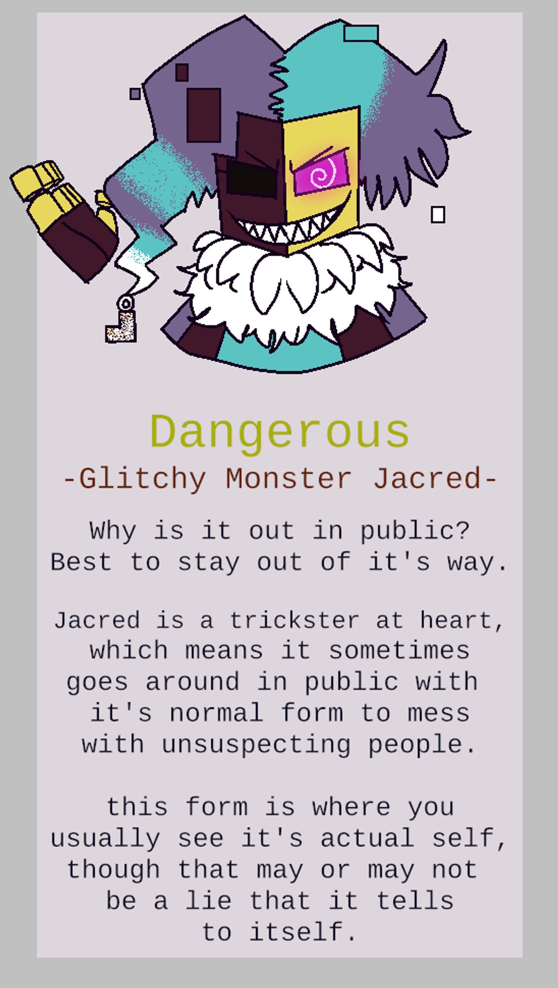 A bust shot of Jacred grinning. text: "Dangerous"
 "-Glitchy Monster Jacred-"
 "Why is it out in public?
Best to stay out of it's way."
 "Jacred is a trickster at heart,
which means it sometimes
goes around in public with 
it's normal form to mess
with unsuspecting people."
 "this form is where you
usually see it's actual self,
though that may or may not 
be a lie that it tells
to itself."