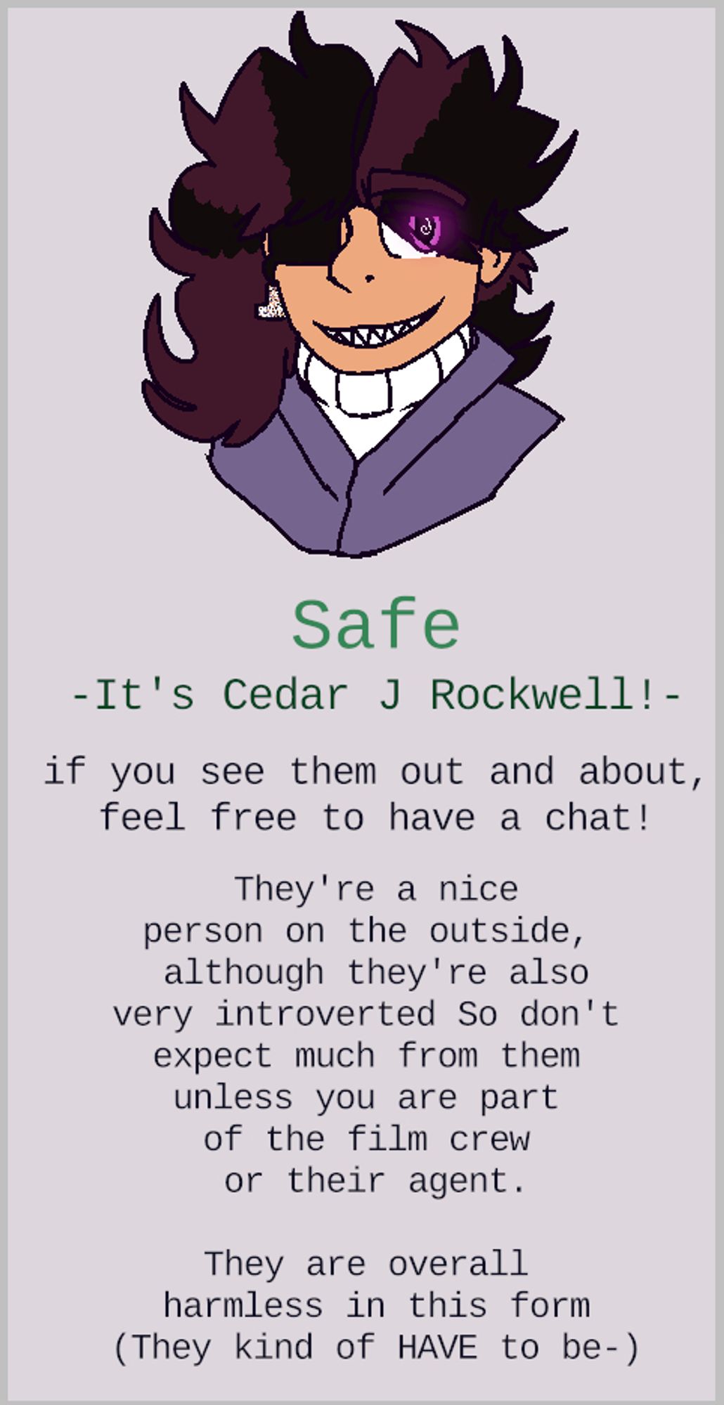 a headshot of Cedar smiling. text: "Safe"
 "-It's Cedar J Rockwell!-"
 "if you see them out and about,
feel free to have a chat!"
 "They're a nice
person on the outside, 
although they're also
very introverted So don't 
expect much from them 
unless you are part 
of the film crew 
or their agent."
 "They are overall 
harmless in this form
(They kind of HAVE to be-)"