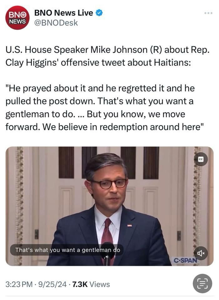 BNO
NEWS
BNO News Live • @BNODesk
U.S. House Speaker Mike Johnson (R) about Rep.
Clay Higgins' offensive tweet about Haitians:
"He prayed about it and he regretted it and he pulled the post down. That's what you want a gentleman to do. ... But you know, we move forward. We believe in redemption around here"
cc
That's what you want a gentleman do
尽x
C•SPAN
3:23 PM • 9/25/24 • 7.3K Views