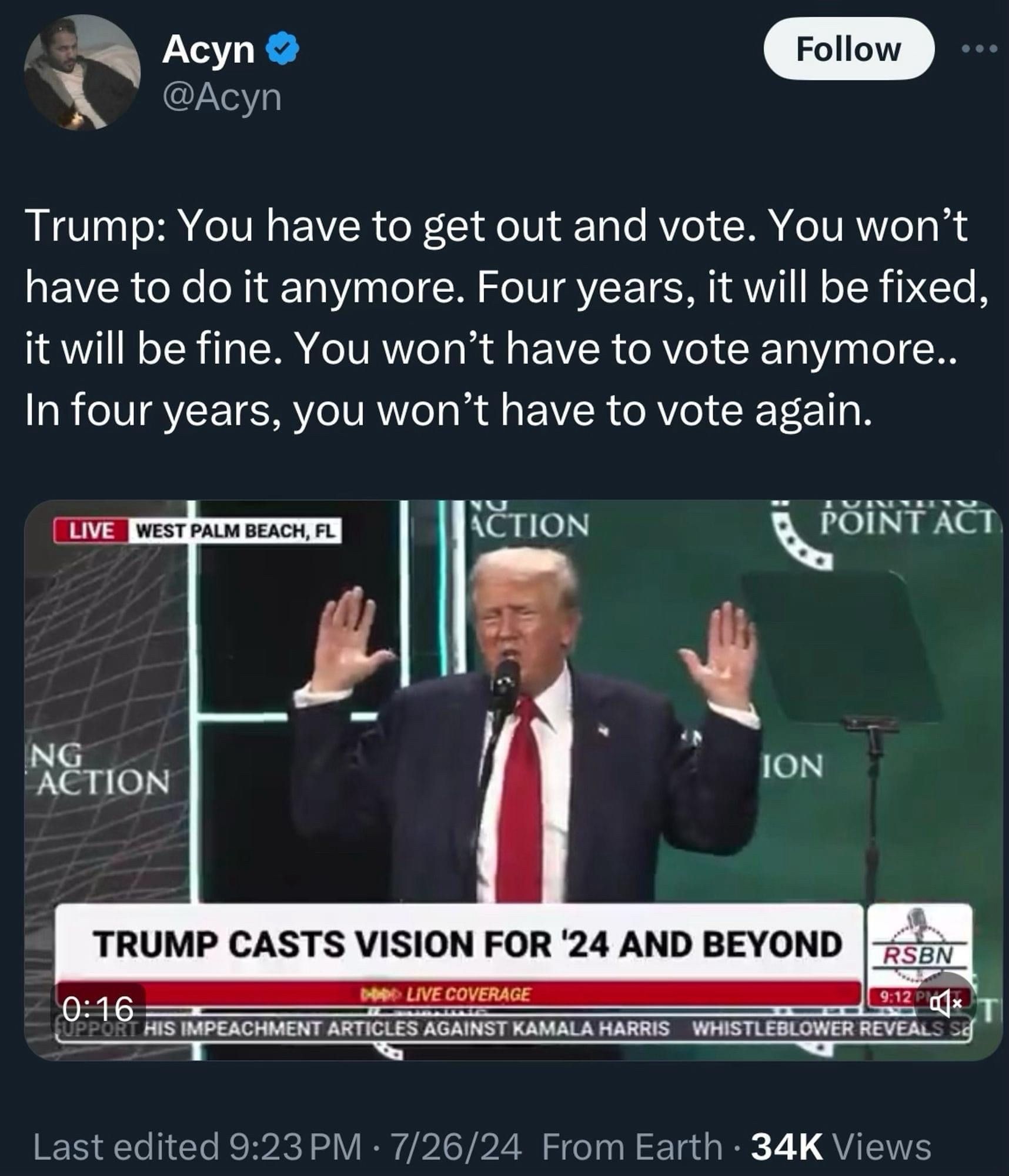 Acyn
@Acyn
Follow
Trump: You have to get out and vote. You won't have to do it anymore. Four years, it will be fixed, it will be fine. You won't have to vote anymore..
In four years, you won't have to vote again.
LIVE
WEST PALM BEACH, FL
ICTION
POINT ACT
NG
ACTION
ION
TRUMP CASTS VISION FOR '24 AND BEYOND
RSBN
0:16
LIVE COVERAGE
HIS IMPEACHMENT ARTICLES AGAINST KAMALA HARRIS
WHISTLEBLOWER REVEALS SE
Last edited 9:23 PM • 7/26/24 From Earth • 34K Views