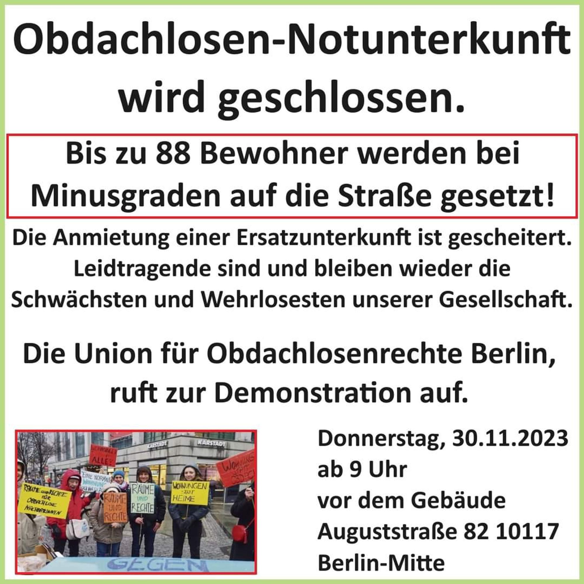 Obdachlosen-Notunterkunft wird geschlossen.

Bis zu 88 Einwohner werden bei Minusgraden auf die Straße gesetzt. Die Anmietung einer Ersatzunterkunft ist gescheitert. Leidtragende sind und bleiben wieder die Schwächsten und Wehrlosesten unserer Gesellschaft.

Die Union für Obdachlosenrechte Berlin ruft zur Demonstration auf.

Donnerstag, 30.11.2023, ab 9 Uhr
vor dem Gebäude Auguststraße 82 in 10117 Berlin-Mitte