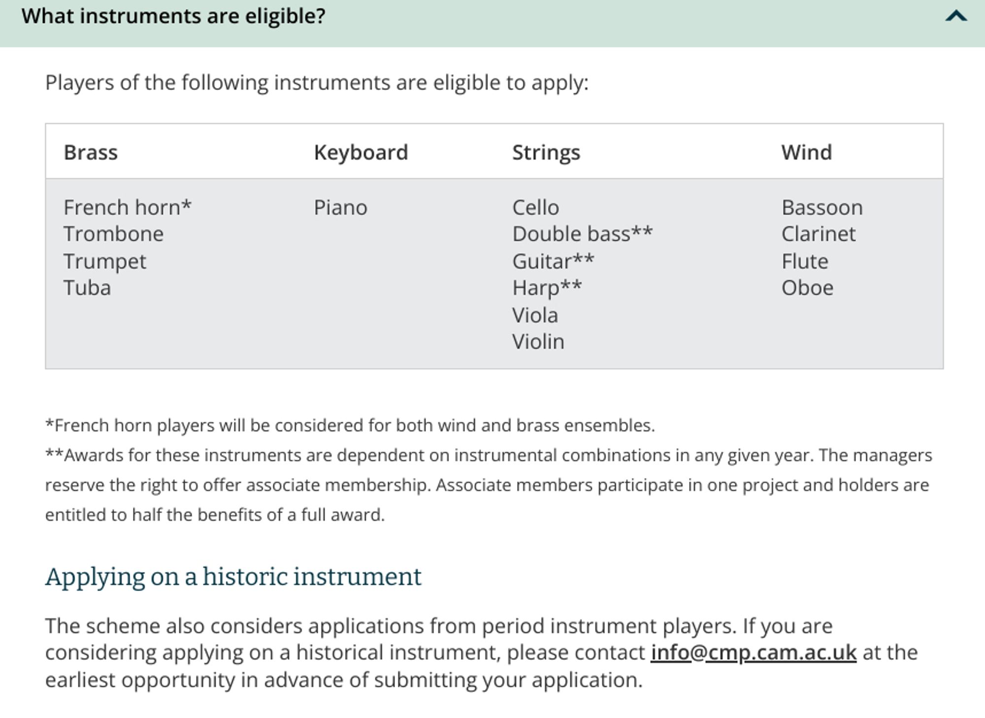 What instruments are eligible?

Players of the following instruments are eligible to apply:
Brass 	Keyboard 	Strings 	Wind
French horn*
Trombone
Trumpet
Tuba 	Piano 	Cello
Double bass**
Guitar**
Harp**
Viola
Violin 	Bassoon
Clarinet
Flute
Oboe

*French horn players will be considered for both wind and brass ensembles.
**Awards for these instruments are dependent on instrumental combinations in any given year. The managers reserve the right to offer associate membership. Associate members participate in one project and holders are entitled to half the benefits of a full award.
Applying on a historic instrument

The scheme also considers applications from period instrument players. If you are considering applying on a historical instrument, please contact info@cmp.cam.ac.uk at the earliest opportunity in advance of submitting your application.